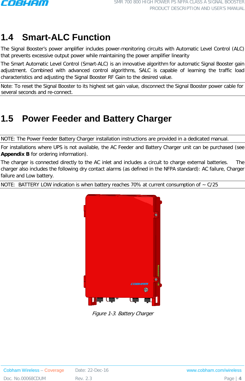  SMR 700 800 HIGH POWER PS NFPA CLASS A SIGNAL BOOSTER  PRODUCT DESCRIPTION AND USER’S MANUAL Cobham Wireless – Coverage Date: 22-Dec-16 www.cobham.com/wireless Doc. No.00068CDUM  Rev. 2.3  Page | 4   1.4  Smart-ALC Function  The Signal Booster’s power amplifier includes power-monitoring circuits with Automatic Level Control (ALC) that prevents excessive output power while maintaining the power amplifier linearity  The Smart Automatic Level Control (Smart-ALC) is an innovative algorithm for automatic Signal Booster gain adjustment. Combined with advanced control algorithms, SALC is capable of learning the traffic load characteristics and adjusting the Signal Booster RF Gain to the desired value.  Note: To reset the Signal Booster to its highest set gain value, disconnect the Signal Booster power cable for several seconds and re-connect.  1.5  Power Feeder and Battery Charger  NOTE: The Power Feeder Battery Charger installation instructions are provided in a dedicated manual. For installations where UPS is not available, the AC Feeder and Battery Charger unit can be purchased (see Appendix B for ordering information).  The charger is connected directly to the AC inlet and includes a circuit to charge external batteries.    The charger also includes the following dry contact alarms (as defined in the NFPA standard): AC failure, Charger failure and Low battery.  NOTE:  BATTERY LOW indication is when battery reaches 70% at current consumption of ~ C/25  Figure  1-3. Battery Charger   