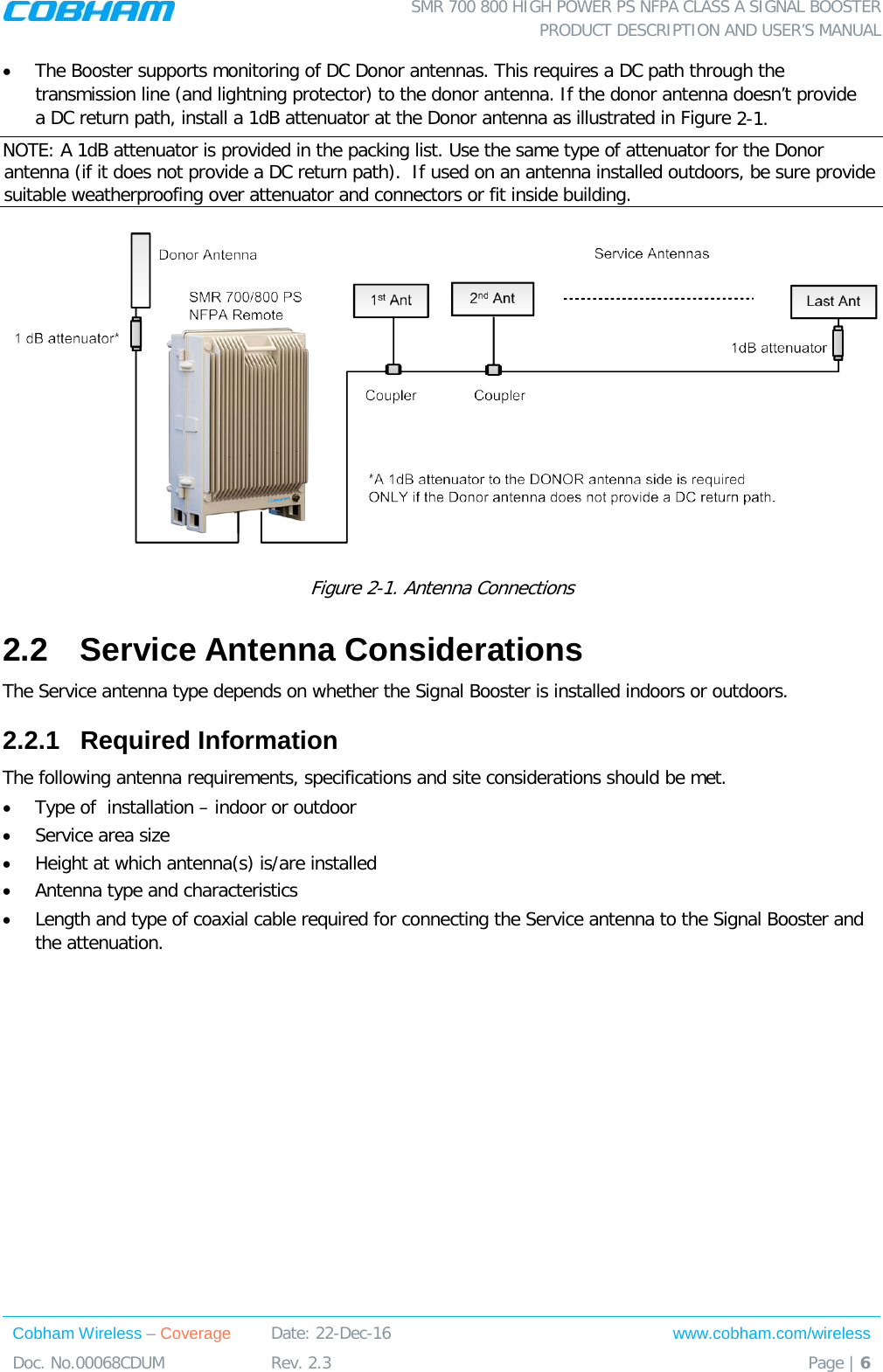  SMR 700 800 HIGH POWER PS NFPA CLASS A SIGNAL BOOSTER  PRODUCT DESCRIPTION AND USER’S MANUAL Cobham Wireless – Coverage Date: 22-Dec-16 www.cobham.com/wireless Doc. No.00068CDUM  Rev. 2.3  Page | 6  • The Booster supports monitoring of DC Donor antennas. This requires a DC path through the transmission line (and lightning protector) to the donor antenna. If the donor antenna doesn’t provide a DC return path, install a 1dB attenuator at the Donor antenna as illustrated in Figure  2-1.   NOTE: A 1dB attenuator is provided in the packing list. Use the same type of attenuator for the Donor antenna (if it does not provide a DC return path).  If used on an antenna installed outdoors, be sure provide suitable weatherproofing over attenuator and connectors or fit inside building.   Figure  2-1. Antenna Connections  2.2  Service Antenna Considerations The Service antenna type depends on whether the Signal Booster is installed indoors or outdoors.  2.2.1  Required Information The following antenna requirements, specifications and site considerations should be met. • Type of  installation – indoor or outdoor • Service area size  • Height at which antenna(s) is/are installed  • Antenna type and characteristics • Length and type of coaxial cable required for connecting the Service antenna to the Signal Booster and the attenuation. 