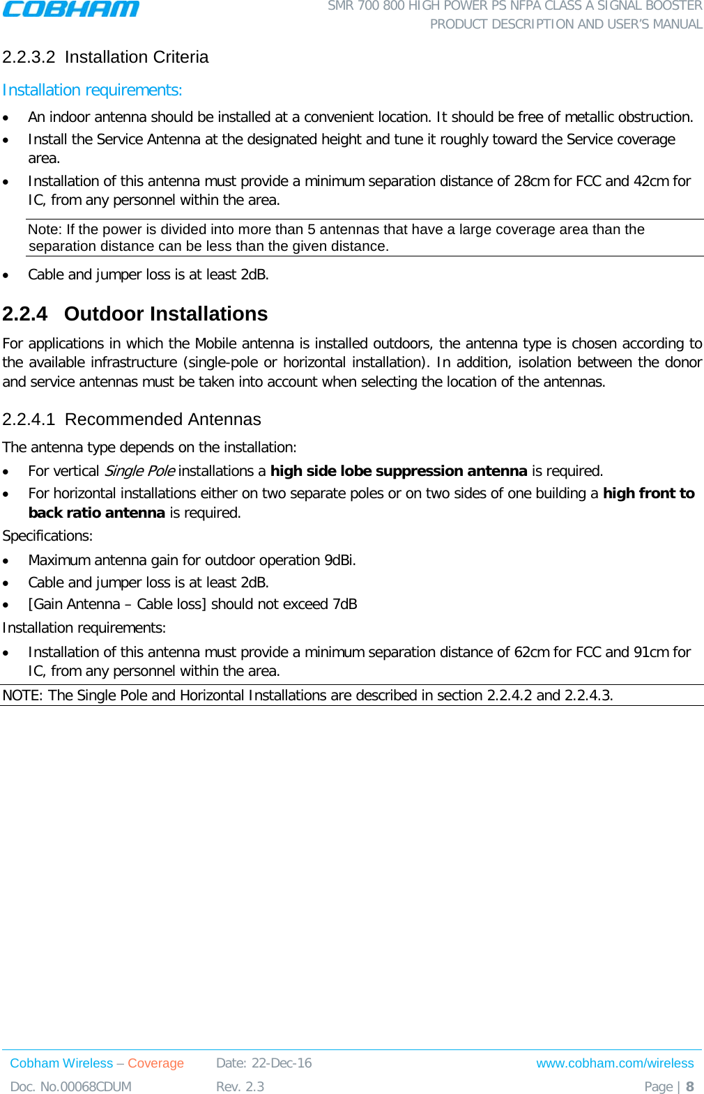  SMR 700 800 HIGH POWER PS NFPA CLASS A SIGNAL BOOSTER  PRODUCT DESCRIPTION AND USER’S MANUAL Cobham Wireless – Coverage Date: 22-Dec-16 www.cobham.com/wireless Doc. No.00068CDUM  Rev. 2.3  Page | 8  2.2.3.2  Installation Criteria Installation requirements: • An indoor antenna should be installed at a convenient location. It should be free of metallic obstruction. • Install the Service Antenna at the designated height and tune it roughly toward the Service coverage area. • Installation of this antenna must provide a minimum separation distance of 28cm for FCC and 42cm for IC, from any personnel within the area. Note: If the power is divided into more than 5 antennas that have a large coverage area than the separation distance can be less than the given distance. • Cable and jumper loss is at least 2dB. 2.2.4  Outdoor Installations For applications in which the Mobile antenna is installed outdoors, the antenna type is chosen according to the available infrastructure (single-pole or horizontal installation). In addition, isolation between the donor and service antennas must be taken into account when selecting the location of the antennas. 2.2.4.1  Recommended Antennas The antenna type depends on the installation: • For vertical Single Pole installations a high side lobe suppression antenna is required. • For horizontal installations either on two separate poles or on two sides of one building a high front to back ratio antenna is required. Specifications: • Maximum antenna gain for outdoor operation 9dBi. • Cable and jumper loss is at least 2dB. • [Gain Antenna – Cable loss] should not exceed 7dB  Installation requirements: • Installation of this antenna must provide a minimum separation distance of 62cm for FCC and 91cm for IC, from any personnel within the area. NOTE: The Single Pole and Horizontal Installations are described in section  2.2.4.2 and  2.2.4.3.  