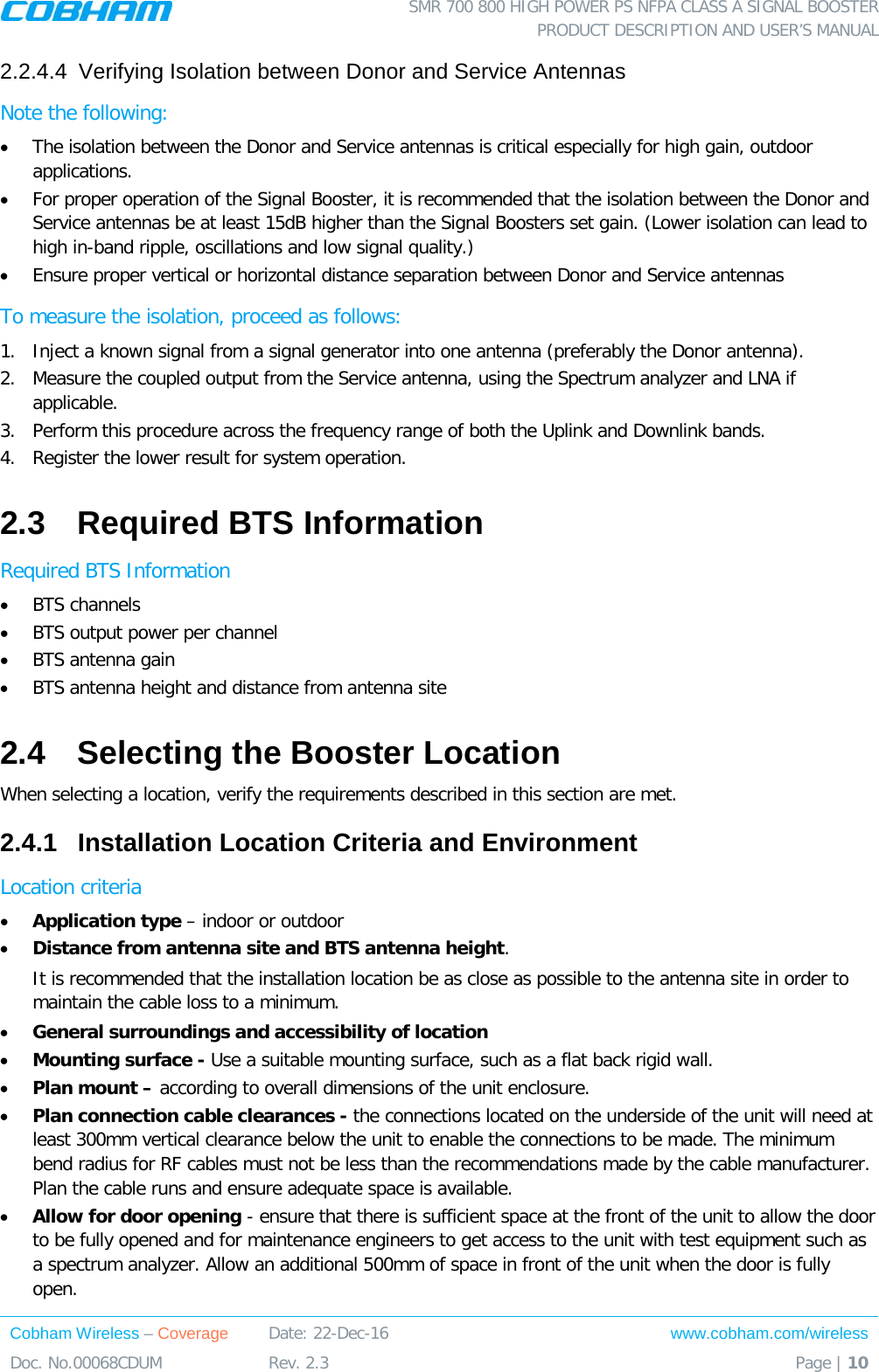  SMR 700 800 HIGH POWER PS NFPA CLASS A SIGNAL BOOSTER  PRODUCT DESCRIPTION AND USER’S MANUAL Cobham Wireless – Coverage Date: 22-Dec-16 www.cobham.com/wireless Doc. No.00068CDUM  Rev. 2.3  Page | 10  2.2.4.4  Verifying Isolation between Donor and Service Antennas  Note the following: • The isolation between the Donor and Service antennas is critical especially for high gain, outdoor applications.  • For proper operation of the Signal Booster, it is recommended that the isolation between the Donor and Service antennas be at least 15dB higher than the Signal Boosters set gain. (Lower isolation can lead to high in-band ripple, oscillations and low signal quality.)  • Ensure proper vertical or horizontal distance separation between Donor and Service antennas To measure the isolation, proceed as follows:  1.  Inject a known signal from a signal generator into one antenna (preferably the Donor antenna).  2.  Measure the coupled output from the Service antenna, using the Spectrum analyzer and LNA if applicable. 3.  Perform this procedure across the frequency range of both the Uplink and Downlink bands.  4.  Register the lower result for system operation. 2.3  Required BTS Information Required BTS Information • BTS channels • BTS output power per channel • BTS antenna gain • BTS antenna height and distance from antenna site 2.4  Selecting the Booster Location When selecting a location, verify the requirements described in this section are met. 2.4.1  Installation Location Criteria and Environment Location criteria • Application type – indoor or outdoor • Distance from antenna site and BTS antenna height.  It is recommended that the installation location be as close as possible to the antenna site in order to maintain the cable loss to a minimum. • General surroundings and accessibility of location • Mounting surface - Use a suitable mounting surface, such as a flat back rigid wall. • Plan mount – according to overall dimensions of the unit enclosure. • Plan connection cable clearances - the connections located on the underside of the unit will need at least 300mm vertical clearance below the unit to enable the connections to be made. The minimum bend radius for RF cables must not be less than the recommendations made by the cable manufacturer. Plan the cable runs and ensure adequate space is available. • Allow for door opening - ensure that there is sufficient space at the front of the unit to allow the door to be fully opened and for maintenance engineers to get access to the unit with test equipment such as a spectrum analyzer. Allow an additional 500mm of space in front of the unit when the door is fully open. 