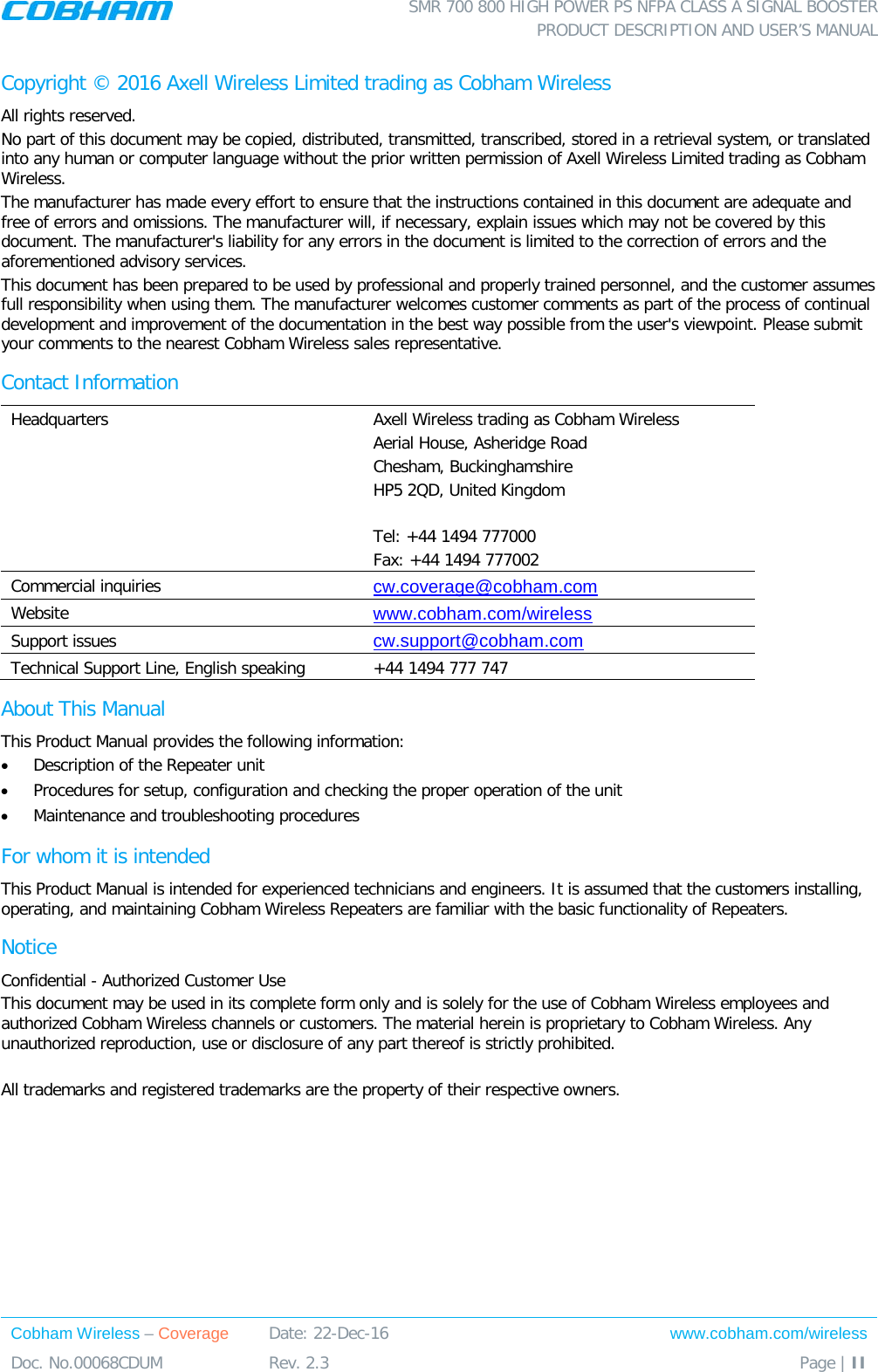  SMR 700 800 HIGH POWER PS NFPA CLASS A SIGNAL BOOSTER  PRODUCT DESCRIPTION AND USER’S MANUAL Cobham Wireless – Coverage Date: 22-Dec-16 www.cobham.com/wireless Doc. No.00068CDUM  Rev. 2.3  Page | II  Copyright © 2016 Axell Wireless Limited trading as Cobham Wireless All rights reserved. No part of this document may be copied, distributed, transmitted, transcribed, stored in a retrieval system, or translated into any human or computer language without the prior written permission of Axell Wireless Limited trading as Cobham Wireless. The manufacturer has made every effort to ensure that the instructions contained in this document are adequate and free of errors and omissions. The manufacturer will, if necessary, explain issues which may not be covered by this document. The manufacturer&apos;s liability for any errors in the document is limited to the correction of errors and the aforementioned advisory services. This document has been prepared to be used by professional and properly trained personnel, and the customer assumes full responsibility when using them. The manufacturer welcomes customer comments as part of the process of continual development and improvement of the documentation in the best way possible from the user&apos;s viewpoint. Please submit your comments to the nearest Cobham Wireless sales representative. Contact Information Headquarters Axell Wireless trading as Cobham Wireless Aerial House, Asheridge Road Chesham, Buckinghamshire HP5 2QD, United Kingdom  Tel: +44 1494 777000  Fax: +44 1494 777002  Commercial inquiries cw.coverage@cobham.com Website www.cobham.com/wireless Support issues cw.support@cobham.com  Technical Support Line, English speaking +44 1494 777 747 About This Manual This Product Manual provides the following information: • Description of the Repeater unit • Procedures for setup, configuration and checking the proper operation of the unit  • Maintenance and troubleshooting procedures  For whom it is intended This Product Manual is intended for experienced technicians and engineers. It is assumed that the customers installing, operating, and maintaining Cobham Wireless Repeaters are familiar with the basic functionality of Repeaters. Notice Confidential - Authorized Customer Use This document may be used in its complete form only and is solely for the use of Cobham Wireless employees and authorized Cobham Wireless channels or customers. The material herein is proprietary to Cobham Wireless. Any unauthorized reproduction, use or disclosure of any part thereof is strictly prohibited.  All trademarks and registered trademarks are the property of their respective owners. 