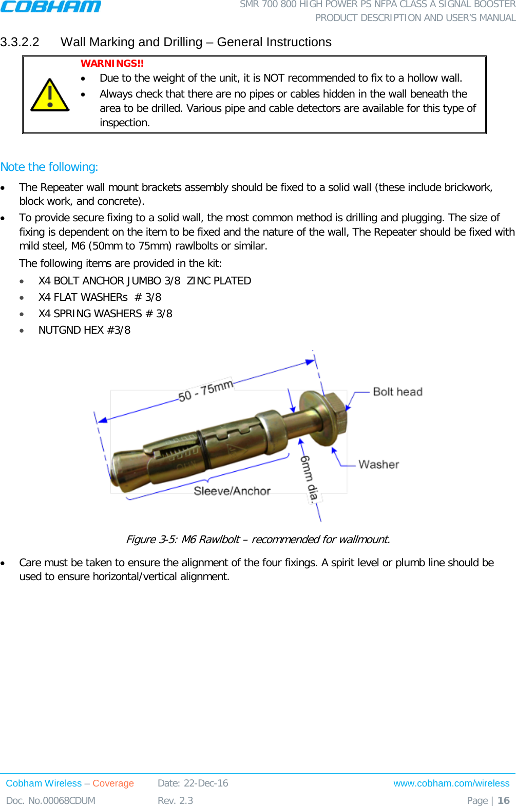  SMR 700 800 HIGH POWER PS NFPA CLASS A SIGNAL BOOSTER  PRODUCT DESCRIPTION AND USER’S MANUAL Cobham Wireless – Coverage Date: 22-Dec-16 www.cobham.com/wireless Doc. No.00068CDUM  Rev. 2.3  Page | 16  3.3.2.2  Wall Marking and Drilling – General Instructions  WARNINGS!!  • Due to the weight of the unit, it is NOT recommended to fix to a hollow wall. • Always check that there are no pipes or cables hidden in the wall beneath the area to be drilled. Various pipe and cable detectors are available for this type of inspection.  Note the following: • The Repeater wall mount brackets assembly should be fixed to a solid wall (these include brickwork, block work, and concrete). • To provide secure fixing to a solid wall, the most common method is drilling and plugging. The size of fixing is dependent on the item to be fixed and the nature of the wall, The Repeater should be fixed with mild steel, M6 (50mm to 75mm) rawlbolts or similar. The following items are provided in the kit: • X4 BOLT ANCHOR JUMBO 3/8  ZINC PLATED • X4 FLAT WASHERs  # 3/8 • X4 SPRING WASHERS # 3/8 • NUTGND HEX #3/8  Figure  3-5: M6 Rawlbolt – recommended for wallmount. • Care must be taken to ensure the alignment of the four fixings. A spirit level or plumb line should be used to ensure horizontal/vertical alignment. 