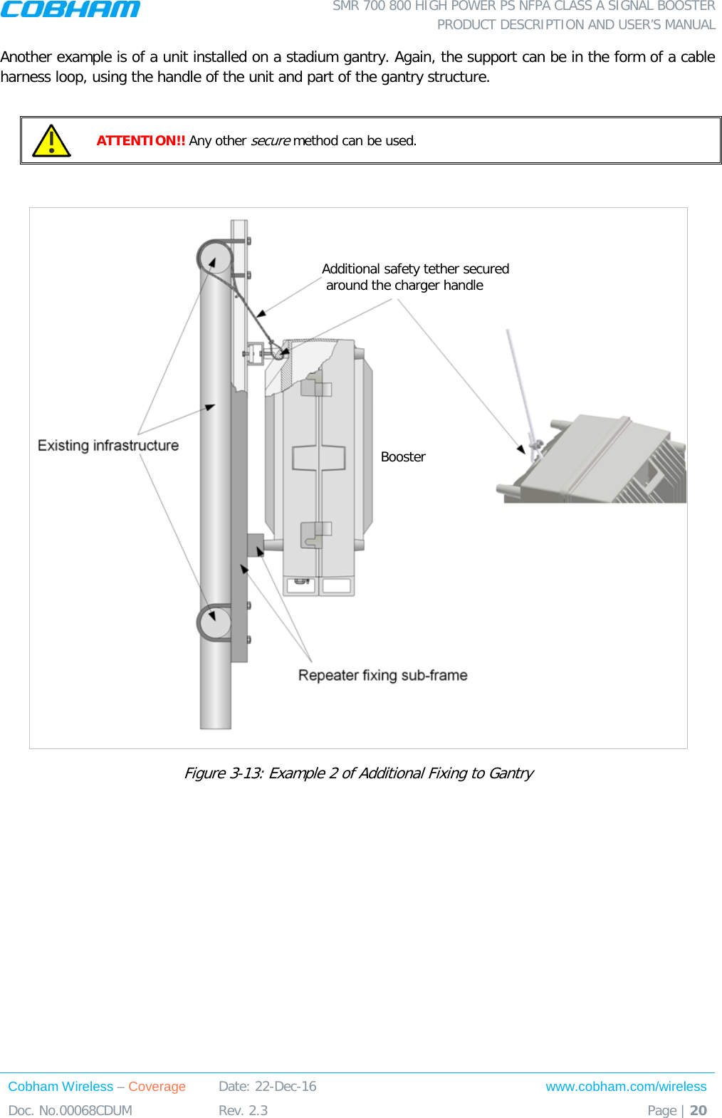  SMR 700 800 HIGH POWER PS NFPA CLASS A SIGNAL BOOSTER  PRODUCT DESCRIPTION AND USER’S MANUAL Cobham Wireless – Coverage Date: 22-Dec-16 www.cobham.com/wireless Doc. No.00068CDUM  Rev. 2.3  Page | 20  Another example is of a unit installed on a stadium gantry. Again, the support can be in the form of a cable harness loop, using the handle of the unit and part of the gantry structure.   ATTENTION!! Any other secure method can be used.    Figure  3-13: Example 2 of Additional Fixing to Gantry  Booster Additional safety tether secured  around the charger handle 