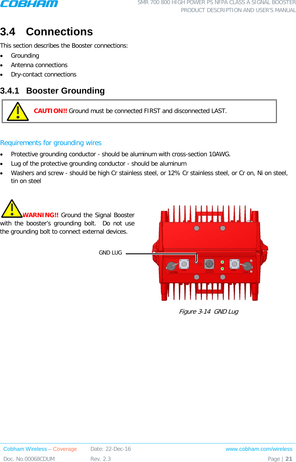  SMR 700 800 HIGH POWER PS NFPA CLASS A SIGNAL BOOSTER  PRODUCT DESCRIPTION AND USER’S MANUAL Cobham Wireless – Coverage Date: 22-Dec-16 www.cobham.com/wireless Doc. No.00068CDUM  Rev. 2.3  Page | 21  3.4  Connections This section describes the Booster connections: • Grounding • Antenna connections • Dry-contact connections 3.4.1  Booster Grounding  CAUTION!! Ground must be connected FIRST and disconnected LAST.  Requirements for grounding wires • Protective grounding conductor - should be aluminum with cross-section 10AWG.  • Lug of the protective grounding conductor - should be aluminum • Washers and screw - should be high Cr stainless steel, or 12% Cr stainless steel, or Cr on, Ni on steel, tin on steel   WARNING!! Ground the Signal Booster with the booster’s grounding bolt.  Do not use the grounding bolt to connect external devices.  Figure  3-14  GND Lug  GND LUG 