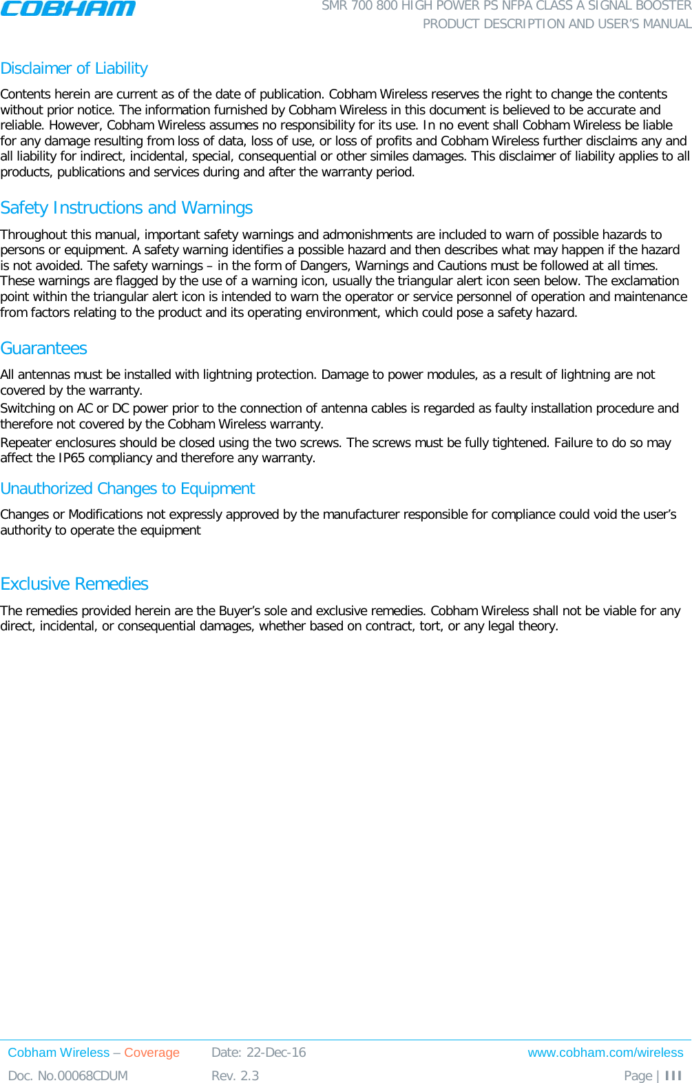  SMR 700 800 HIGH POWER PS NFPA CLASS A SIGNAL BOOSTER  PRODUCT DESCRIPTION AND USER’S MANUAL Cobham Wireless – Coverage Date: 22-Dec-16 www.cobham.com/wireless Doc. No.00068CDUM  Rev. 2.3  Page | III  Disclaimer of Liability Contents herein are current as of the date of publication. Cobham Wireless reserves the right to change the contents without prior notice. The information furnished by Cobham Wireless in this document is believed to be accurate and reliable. However, Cobham Wireless assumes no responsibility for its use. In no event shall Cobham Wireless be liable for any damage resulting from loss of data, loss of use, or loss of profits and Cobham Wireless further disclaims any and all liability for indirect, incidental, special, consequential or other similes damages. This disclaimer of liability applies to all products, publications and services during and after the warranty period. Safety Instructions and Warnings Throughout this manual, important safety warnings and admonishments are included to warn of possible hazards to persons or equipment. A safety warning identifies a possible hazard and then describes what may happen if the hazard is not avoided. The safety warnings – in the form of Dangers, Warnings and Cautions must be followed at all times. These warnings are flagged by the use of a warning icon, usually the triangular alert icon seen below. The exclamation point within the triangular alert icon is intended to warn the operator or service personnel of operation and maintenance from factors relating to the product and its operating environment, which could pose a safety hazard. Guarantees All antennas must be installed with lightning protection. Damage to power modules, as a result of lightning are not covered by the warranty. Switching on AC or DC power prior to the connection of antenna cables is regarded as faulty installation procedure and therefore not covered by the Cobham Wireless warranty. Repeater enclosures should be closed using the two screws. The screws must be fully tightened. Failure to do so may affect the IP65 compliancy and therefore any warranty. Unauthorized Changes to Equipment Changes or Modifications not expressly approved by the manufacturer responsible for compliance could void the user’s authority to operate the equipment  Exclusive Remedies The remedies provided herein are the Buyer’s sole and exclusive remedies. Cobham Wireless shall not be viable for any direct, incidental, or consequential damages, whether based on contract, tort, or any legal theory. 