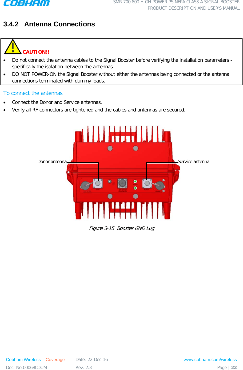  SMR 700 800 HIGH POWER PS NFPA CLASS A SIGNAL BOOSTER  PRODUCT DESCRIPTION AND USER’S MANUAL Cobham Wireless – Coverage Date: 22-Dec-16 www.cobham.com/wireless Doc. No.00068CDUM  Rev. 2.3  Page | 22  3.4.2  Antenna Connections   CAUTION!! • Do not connect the antenna cables to the Signal Booster before verifying the installation parameters - specifically the isolation between the antennas. • DO NOT POWER-ON the Signal Booster without either the antennas being connected or the antenna connections terminated with dummy loads.  To connect the antennas • Connect the Donor and Service antennas.  • Verify all RF connectors are tightened and the cables and antennas are secured.    Figure  3-15  Booster GND Lug     Donor antenna Service antenna 