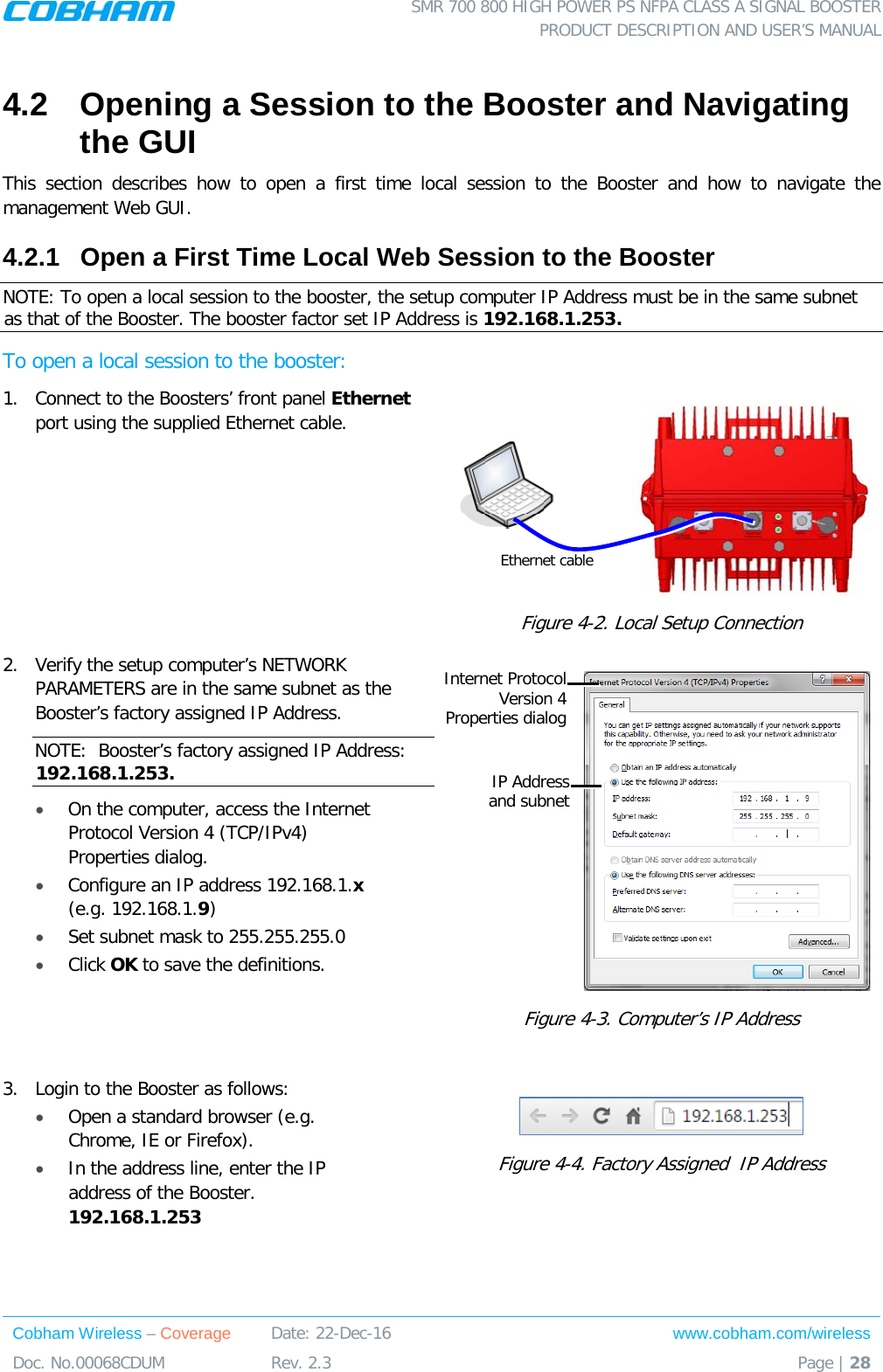  SMR 700 800 HIGH POWER PS NFPA CLASS A SIGNAL BOOSTER  PRODUCT DESCRIPTION AND USER’S MANUAL Cobham Wireless – Coverage Date: 22-Dec-16 www.cobham.com/wireless Doc. No.00068CDUM  Rev. 2.3  Page | 28  4.2  Opening a Session to the Booster and Navigating the GUI This section describes how to open a first time local session to the Booster and how to navigate the management Web GUI. 4.2.1  Open a First Time Local Web Session to the Booster NOTE: To open a local session to the booster, the setup computer IP Address must be in the same subnet as that of the Booster. The booster factor set IP Address is 192.168.1.253. To open a local session to the booster: 1.  Connect to the Boosters’ front panel Ethernet port using the supplied Ethernet cable.   Figure  4-2. Local Setup Connection 2.  Verify the setup computer’s NETWORK PARAMETERS are in the same subnet as the Booster’s factory assigned IP Address.  NOTE:  Booster’s factory assigned IP Address: 192.168.1.253. • On the computer, access the Internet Protocol Version 4 (TCP/IPv4) Properties dialog.  • Configure an IP address 192.168.1.x (e.g. 192.168.1.9)  • Set subnet mask to 255.255.255.0 • Click OK to save the definitions.  Figure  4-3. Computer’s IP Address  3.  Login to the Booster as follows: • Open a standard browser (e.g. Chrome, IE or Firefox).  • In the address line, enter the IP address of the Booster. 192.168.1.253   Figure  4-4. Factory Assigned  IP Address Ethernet cable IP Address  and subnet Internet Protocol Version 4  Properties dialog 