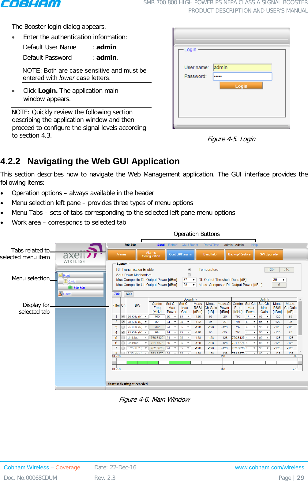  SMR 700 800 HIGH POWER PS NFPA CLASS A SIGNAL BOOSTER  PRODUCT DESCRIPTION AND USER’S MANUAL Cobham Wireless – Coverage Date: 22-Dec-16 www.cobham.com/wireless Doc. No.00068CDUM  Rev. 2.3  Page | 29  The Booster login dialog appears. • Enter the authentication information: Default User Name : admin Default Password : admin. NOTE: Both are case sensitive and must be entered with lower case letters. •  Click Login. The application main window appears.  NOTE: Quickly review the following section describing the application window and then proceed to configure the signal levels according to section  4.3.   Figure  4-5. Login 4.2.2  Navigating the Web GUI Application This section describes how to navigate the Web Management application. The GUI interface provides the following items:  • Operation options – always available in the header • Menu selection left pane – provides three types of menu options • Menu Tabs – sets of tabs corresponding to the selected left pane menu options • Work area – corresponds to selected tab   Figure  4-6. Main Window Menu selection Display for selected tab Tabs related to selected menu item Operation Buttons 