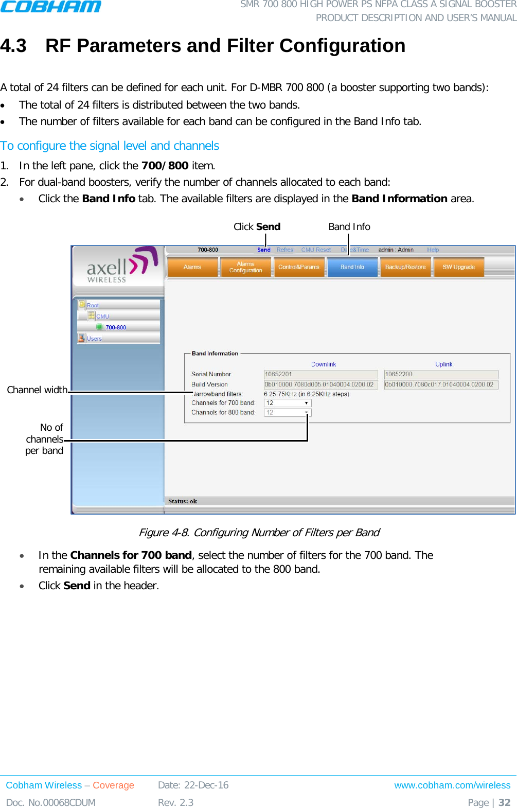  SMR 700 800 HIGH POWER PS NFPA CLASS A SIGNAL BOOSTER  PRODUCT DESCRIPTION AND USER’S MANUAL Cobham Wireless – Coverage Date: 22-Dec-16 www.cobham.com/wireless Doc. No.00068CDUM  Rev. 2.3  Page | 32  4.3  RF Parameters and Filter Configuration  A total of 24 filters can be defined for each unit. For D-MBR 700 800 (a booster supporting two bands):  • The total of 24 filters is distributed between the two bands.  • The number of filters available for each band can be configured in the Band Info tab.  To configure the signal level and channels 1.  In the left pane, click the 700/800 item.  2.  For dual-band boosters, verify the number of channels allocated to each band: • Click the Band Info tab. The available filters are displayed in the Band Information area.    Figure  4-8. Configuring Number of Filters per Band  • In the Channels for 700 band, select the number of filters for the 700 band. The remaining available filters will be allocated to the 800 band. • Click Send in the header.  No of channels   per band Click Send  Band Info Channel width 