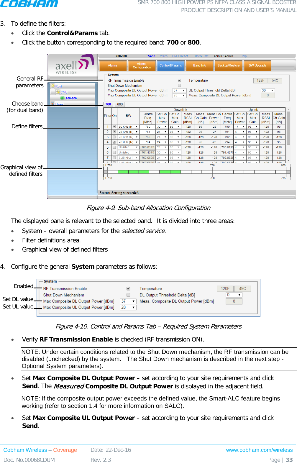  SMR 700 800 HIGH POWER PS NFPA CLASS A SIGNAL BOOSTER  PRODUCT DESCRIPTION AND USER’S MANUAL Cobham Wireless – Coverage Date: 22-Dec-16 www.cobham.com/wireless Doc. No.00068CDUM  Rev. 2.3  Page | 33  3.  To define the filters: • Click the Control&amp;Params tab. • Click the button corresponding to the required band: 700 or 800.   Figure  4-9. Sub-band Allocation Configuration The displayed pane is relevant to the selected band.  It is divided into three areas: • System – overall parameters for the selected service. • Filter definitions area. • Graphical view of defined filters  4.  Configure the general System parameters as follows:  Figure  4-10. Control and Params Tab – Required System Parameters • Verify RF Transmission Enable is checked (RF transmission ON).   NOTE: Under certain conditions related to the Shut Down mechanism, the RF transmission can be disabled (unchecked) by the system.   The Shut Down mechanism is described in the next step - Optional System parameters). • Set Max Composite DL Output Power – set according to your site requirements and click Send. The Measured Composite DL Output Power is displayed in the adjacent field.  NOTE: If the composite output power exceeds the defined value, the Smart-ALC feature begins working (refer to section  1.4 for more information on SALC). • Set Max Composite UL Output Power – set according to your site requirements and click Send.  General RF  parameters Define filters Graphical view of defined filters Choose band  (for dual band) Set DL value Enabled Set UL value 