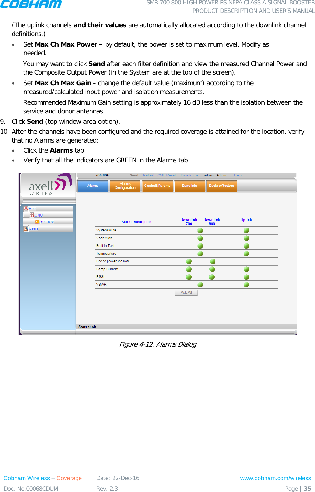  SMR 700 800 HIGH POWER PS NFPA CLASS A SIGNAL BOOSTER  PRODUCT DESCRIPTION AND USER’S MANUAL Cobham Wireless – Coverage Date: 22-Dec-16 www.cobham.com/wireless Doc. No.00068CDUM  Rev. 2.3  Page | 35  (The uplink channels and their values are automatically allocated according to the downlink channel definitions.)  • Set Max Ch Max Power – by default, the power is set to maximum level. Modify as needed.  You may want to click Send after each filter definition and view the measured Channel Power and the Composite Output Power (in the System are at the top of the screen). • Set Max Ch Max Gain - change the default value (maximum) according to the measured/calculated input power and isolation measurements. Recommended Maximum Gain setting is approximately 16 dB less than the isolation between the service and donor antennas.  9.  Click Send (top window area option). 10. After the channels have been configured and the required coverage is attained for the location, verify that no Alarms are generated:  • Click the Alarms tab  • Verify that all the indicators are GREEN in the Alarms tab  Figure  4-12. Alarms Dialog 