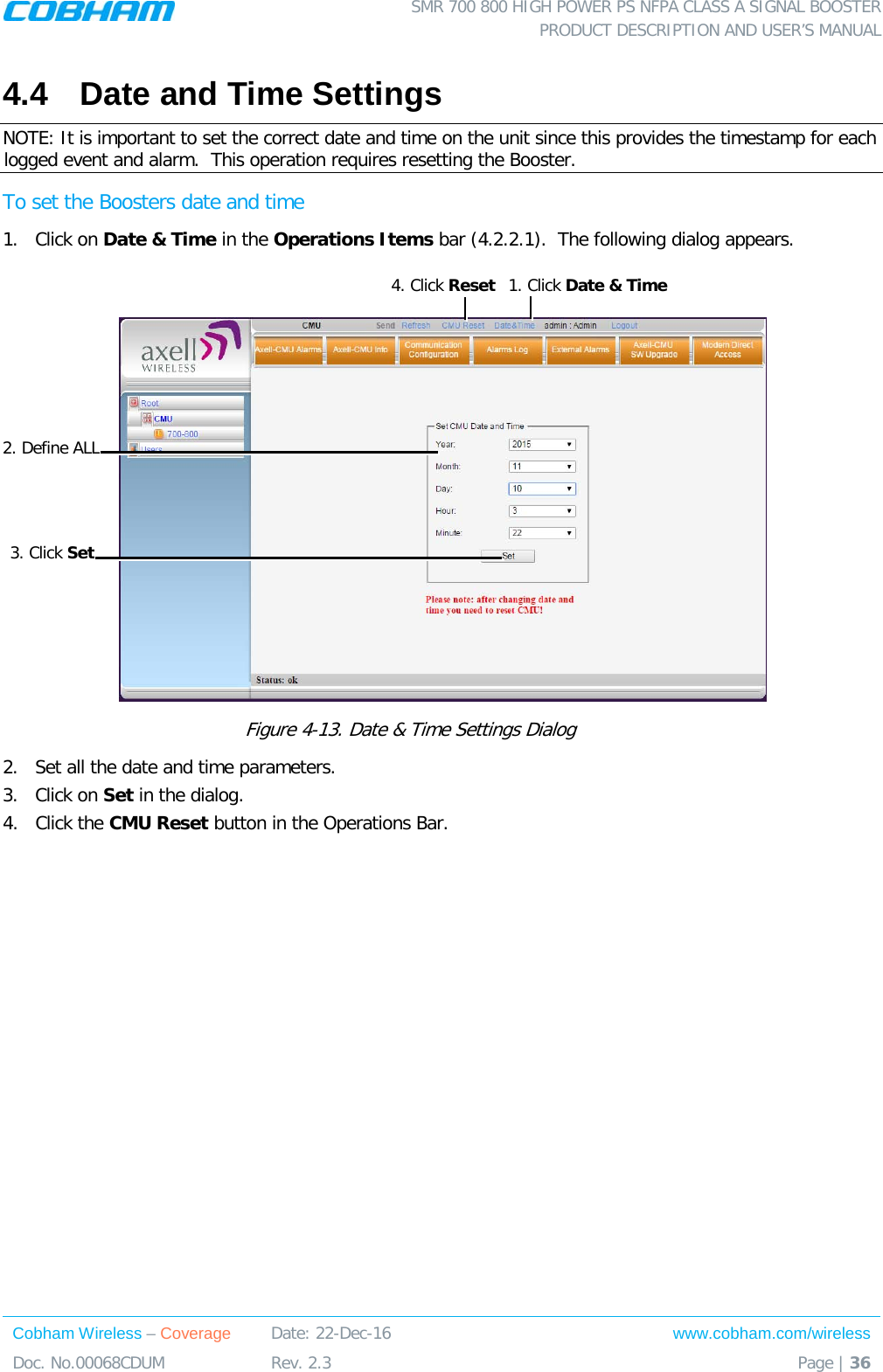  SMR 700 800 HIGH POWER PS NFPA CLASS A SIGNAL BOOSTER  PRODUCT DESCRIPTION AND USER’S MANUAL Cobham Wireless – Coverage Date: 22-Dec-16 www.cobham.com/wireless Doc. No.00068CDUM  Rev. 2.3  Page | 36  4.4  Date and Time Settings NOTE: It is important to set the correct date and time on the unit since this provides the timestamp for each logged event and alarm.  This operation requires resetting the Booster. To set the Boosters date and time 1.  Click on Date &amp; Time in the Operations Items bar ( 4.2.2.1).  The following dialog appears.   Figure  4-13. Date &amp; Time Settings Dialog   2.  Set all the date and time parameters. 3.  Click on Set in the dialog.  4.  Click the CMU Reset button in the Operations Bar.   1. Click Date &amp; Time  2. Define ALL 3. Click Set 4. Click Reset 