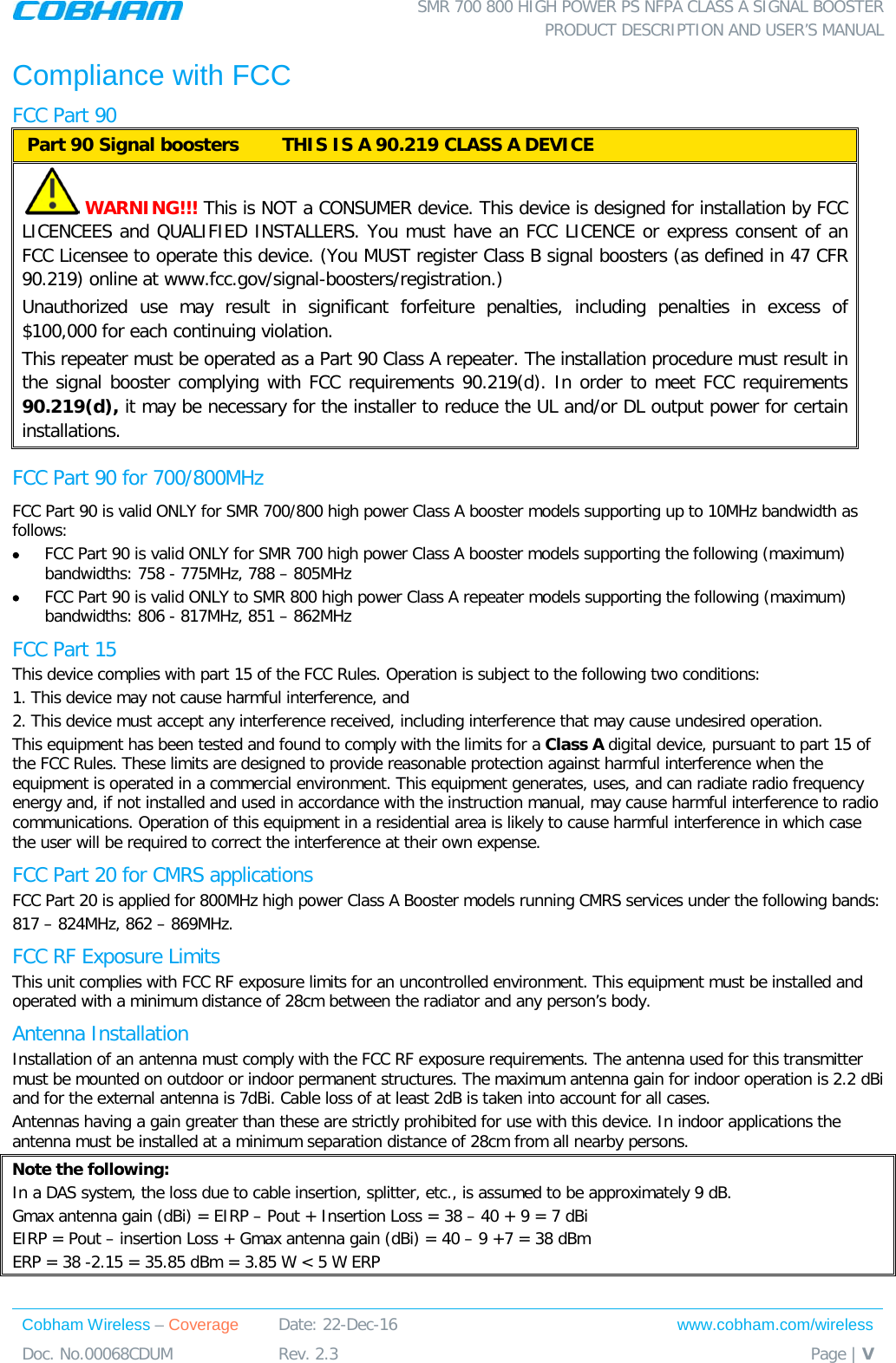  SMR 700 800 HIGH POWER PS NFPA CLASS A SIGNAL BOOSTER  PRODUCT DESCRIPTION AND USER’S MANUAL Cobham Wireless – Coverage Date: 22-Dec-16 www.cobham.com/wireless Doc. No.00068CDUM  Rev. 2.3  Page | V  Compliance with FCC FCC Part 90  Part 90 Signal boosters  THIS IS A 90.219 CLASS A DEVICE    WARNING!!! This is NOT a CONSUMER device. This device is designed for installation by FCC LICENCEES and QUALIFIED INSTALLERS. You must have an FCC LICENCE or express consent of an FCC Licensee to operate this device. (You MUST register Class B signal boosters (as defined in 47 CFR 90.219) online at www.fcc.gov/signal-boosters/registration.)  Unauthorized use may result in significant forfeiture penalties, including penalties in excess of $100,000 for each continuing violation. This repeater must be operated as a Part 90 Class A repeater. The installation procedure must result in the signal booster complying with FCC requirements 90.219(d). In order to meet FCC requirements 90.219(d), it may be necessary for the installer to reduce the UL and/or DL output power for certain installations.  FCC Part 90 for 700/800MHz FCC Part 90 is valid ONLY for SMR 700/800 high power Class A booster models supporting up to 10MHz bandwidth as follows: • FCC Part 90 is valid ONLY for SMR 700 high power Class A booster models supporting the following (maximum) bandwidths: 758 - 775MHz, 788 – 805MHz • FCC Part 90 is valid ONLY to SMR 800 high power Class A repeater models supporting the following (maximum) bandwidths: 806 - 817MHz, 851 – 862MHz FCC Part 15 This device complies with part 15 of the FCC Rules. Operation is subject to the following two conditions:  1. This device may not cause harmful interference, and   2. This device must accept any interference received, including interference that may cause undesired operation.  This equipment has been tested and found to comply with the limits for a Class A digital device, pursuant to part 15 of the FCC Rules. These limits are designed to provide reasonable protection against harmful interference when the equipment is operated in a commercial environment. This equipment generates, uses, and can radiate radio frequency energy and, if not installed and used in accordance with the instruction manual, may cause harmful interference to radio communications. Operation of this equipment in a residential area is likely to cause harmful interference in which case the user will be required to correct the interference at their own expense. FCC Part 20 for CMRS applications FCC Part 20 is applied for 800MHz high power Class A Booster models running CMRS services under the following bands: 817 – 824MHz, 862 – 869MHz. FCC RF Exposure Limits This unit complies with FCC RF exposure limits for an uncontrolled environment. This equipment must be installed and operated with a minimum distance of 28cm between the radiator and any person’s body.   Antenna Installation Installation of an antenna must comply with the FCC RF exposure requirements. The antenna used for this transmitter must be mounted on outdoor or indoor permanent structures. The maximum antenna gain for indoor operation is 2.2 dBi and for the external antenna is 7dBi. Cable loss of at least 2dB is taken into account for all cases. Antennas having a gain greater than these are strictly prohibited for use with this device. In indoor applications the antenna must be installed at a minimum separation distance of 28cm from all nearby persons. Note the following: In a DAS system, the loss due to cable insertion, splitter, etc., is assumed to be approximately 9 dB. Gmax antenna gain (dBi) = EIRP – Pout + Insertion Loss = 38 – 40 + 9 = 7 dBi EIRP = Pout – insertion Loss + Gmax antenna gain (dBi) = 40 – 9 +7 = 38 dBm ERP = 38 -2.15 = 35.85 dBm = 3.85 W &lt; 5 W ERP    