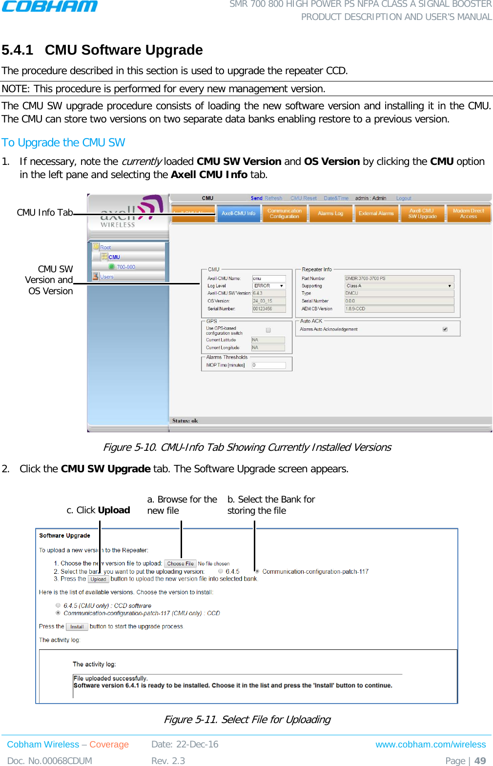 SMR 700 800 HIGH POWER PS NFPA CLASS A SIGNAL BOOSTER  PRODUCT DESCRIPTION AND USER’S MANUAL Cobham Wireless – Coverage Date: 22-Dec-16 www.cobham.com/wireless Doc. No.00068CDUM  Rev. 2.3  Page | 49  5.4.1  CMU Software Upgrade The procedure described in this section is used to upgrade the repeater CCD.  NOTE: This procedure is performed for every new management version. The CMU SW upgrade procedure consists of loading the new software version and installing it in the CMU. The CMU can store two versions on two separate data banks enabling restore to a previous version.  To Upgrade the CMU SW 1.  If necessary, note the currently loaded CMU SW Version and OS Version by clicking the CMU option in the left pane and selecting the Axell CMU Info tab.  Figure  5-10. CMU-Info Tab Showing Currently Installed Versions 2.  Click the CMU SW Upgrade tab. The Software Upgrade screen appears.    Figure  5-11. Select File for Uploading a. Browse for the new file b. Select the Bank for storing the file c. Click Upload CMU SW Version and  OS Version CMU Info Tab 
