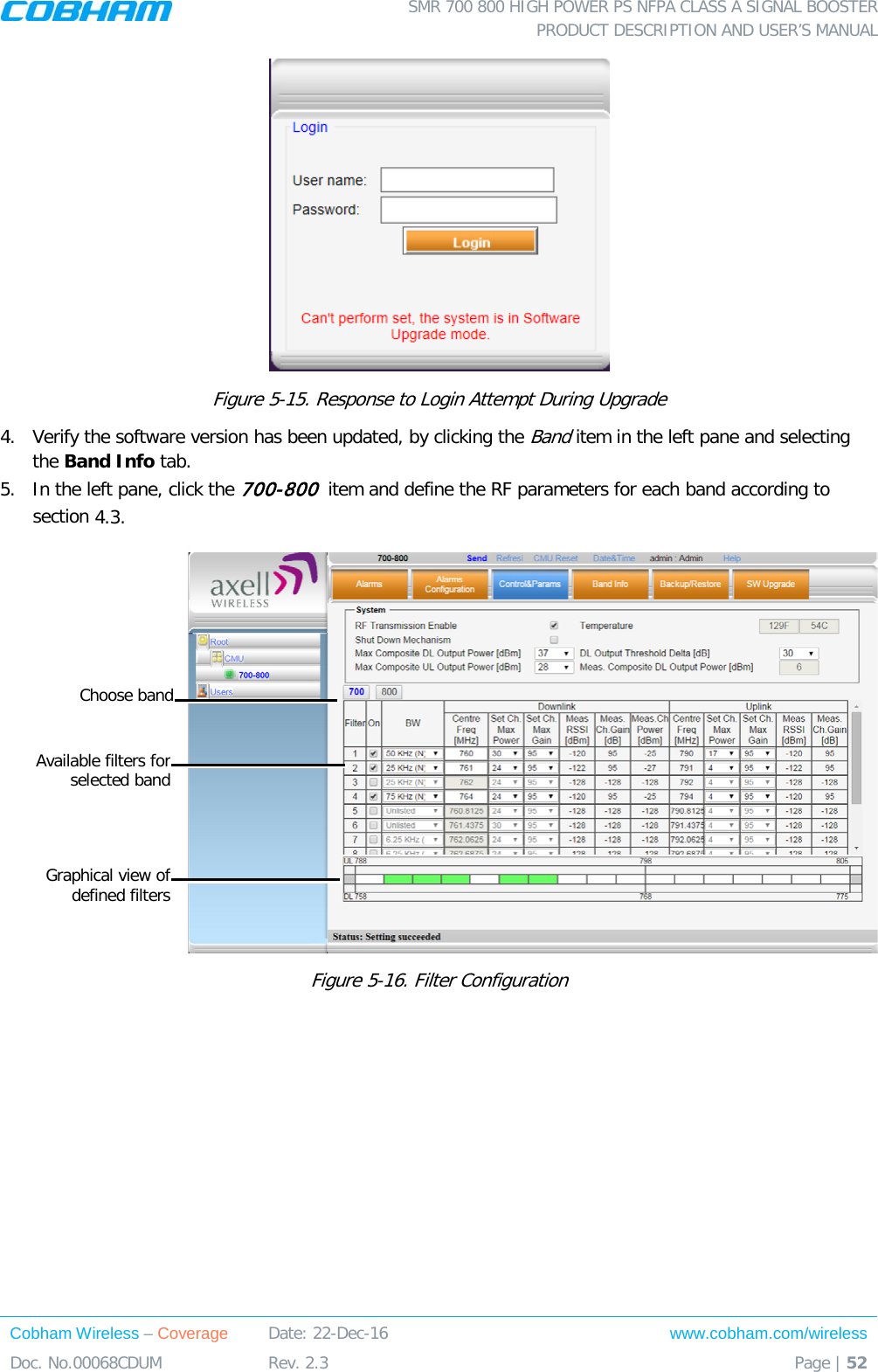  SMR 700 800 HIGH POWER PS NFPA CLASS A SIGNAL BOOSTER  PRODUCT DESCRIPTION AND USER’S MANUAL Cobham Wireless – Coverage Date: 22-Dec-16 www.cobham.com/wireless Doc. No.00068CDUM  Rev. 2.3  Page | 52   Figure  5-15. Response to Login Attempt During Upgrade 4.  Verify the software version has been updated, by clicking the Band item in the left pane and selecting the Band Info tab.  5.  In the left pane, click the 700-800  item and define the RF parameters for each band according to section  4.3.    Figure  5-16. Filter Configuration   Available filters for selected band Graphical view of defined filters Choose band 