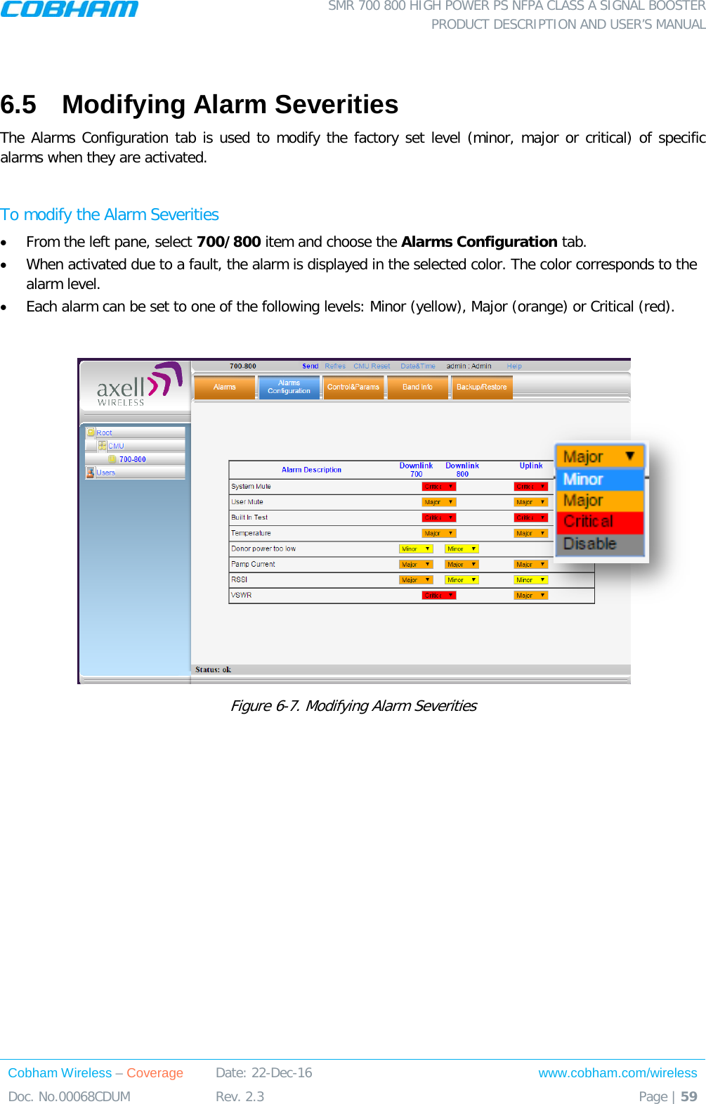  SMR 700 800 HIGH POWER PS NFPA CLASS A SIGNAL BOOSTER  PRODUCT DESCRIPTION AND USER’S MANUAL Cobham Wireless – Coverage Date: 22-Dec-16 www.cobham.com/wireless Doc. No.00068CDUM  Rev. 2.3  Page | 59   6.5  Modifying Alarm Severities The Alarms Configuration tab is used to modify the factory set level (minor, major or critical) of specific alarms when they are activated.   To modify the Alarm Severities • From the left pane, select 700/800 item and choose the Alarms Configuration tab.  • When activated due to a fault, the alarm is displayed in the selected color. The color corresponds to the alarm level.  • Each alarm can be set to one of the following levels: Minor (yellow), Major (orange) or Critical (red).    Figure  6-7. Modifying Alarm Severities 