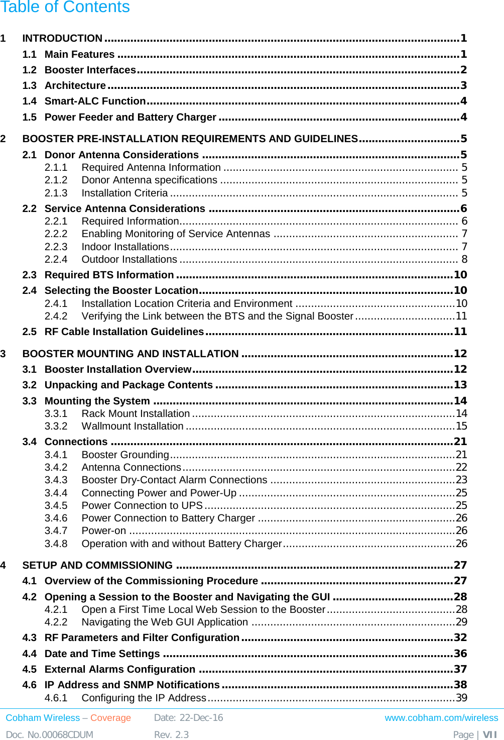  Cobham Wireless – Coverage Date: 22-Dec-16 www.cobham.com/wireless Doc. No.00068CDUM  Rev. 2.3  Page | VII  Table of Contents 1 INTRODUCTION ............................................................................................................. 1 1.1 Main Features ......................................................................................................... 1 1.2 Booster Interfaces ................................................................................................... 2 1.3 Architecture ............................................................................................................ 3 1.4 Smart-ALC Function ................................................................................................ 4 1.5 Power Feeder and Battery Charger .......................................................................... 4 2 BOOSTER PRE-INSTALLATION REQUIREMENTS AND GUIDELINES ............................... 5 2.1 Donor Antenna Considerations ............................................................................... 5 2.1.1 Required Antenna Information ........................................................................... 5 2.1.2 Donor Antenna specifications ............................................................................ 5 2.1.3 Installation Criteria ............................................................................................ 5 2.2 Service Antenna Considerations ............................................................................. 6 2.2.1 Required Information......................................................................................... 6 2.2.2 Enabling Monitoring of Service Antennas ........................................................... 7 2.2.3 Indoor Installations ............................................................................................ 7 2.2.4 Outdoor Installations ......................................................................................... 8 2.3 Required BTS Information ..................................................................................... 10 2.4 Selecting the Booster Location.............................................................................. 10 2.4.1 Installation Location Criteria and Environment ................................................... 10 2.4.2 Verifying the Link between the BTS and the Signal Booster ................................ 11 2.5 RF Cable Installation Guidelines ............................................................................ 11 3 BOOSTER MOUNTING AND INSTALLATION ................................................................. 12 3.1 Booster Installation Overview ................................................................................ 12 3.2 Unpacking and Package Contents ......................................................................... 13 3.3 Mounting the System ............................................................................................ 14 3.3.1 Rack Mount Installation .................................................................................... 14 3.3.2 Wallmount Installation ...................................................................................... 15 3.4 Connections ......................................................................................................... 21 3.4.1 Booster Grounding ........................................................................................... 21 3.4.2 Antenna Connections ....................................................................................... 22 3.4.3 Booster Dry-Contact Alarm Connections ........................................................... 23 3.4.4 Connecting Power and Power-Up ..................................................................... 25 3.4.5 Power Connection to UPS ................................................................................ 25 3.4.6 Power Connection to Battery Charger ............................................................... 26 3.4.7 Power-on ........................................................................................................ 26 3.4.8 Operation with and without Battery Charger ....................................................... 26 4 SETUP AND COMMISSIONING ..................................................................................... 27 4.1 Overview of the Commissioning Procedure ........................................................... 27 4.2 Opening a Session to the Booster and Navigating the GUI ..................................... 28 4.2.1 Open a First Time Local Web Session to the Booster ......................................... 28 4.2.2 Navigating the Web GUI Application ................................................................. 29 4.3 RF Parameters and Filter Configuration ................................................................. 32 4.4 Date and Time Settings ......................................................................................... 36 4.5 External Alarms Configuration .............................................................................. 37 4.6 IP Address and SNMP Notifications ....................................................................... 38 4.6.1 Configuring the IP Address ............................................................................... 39 