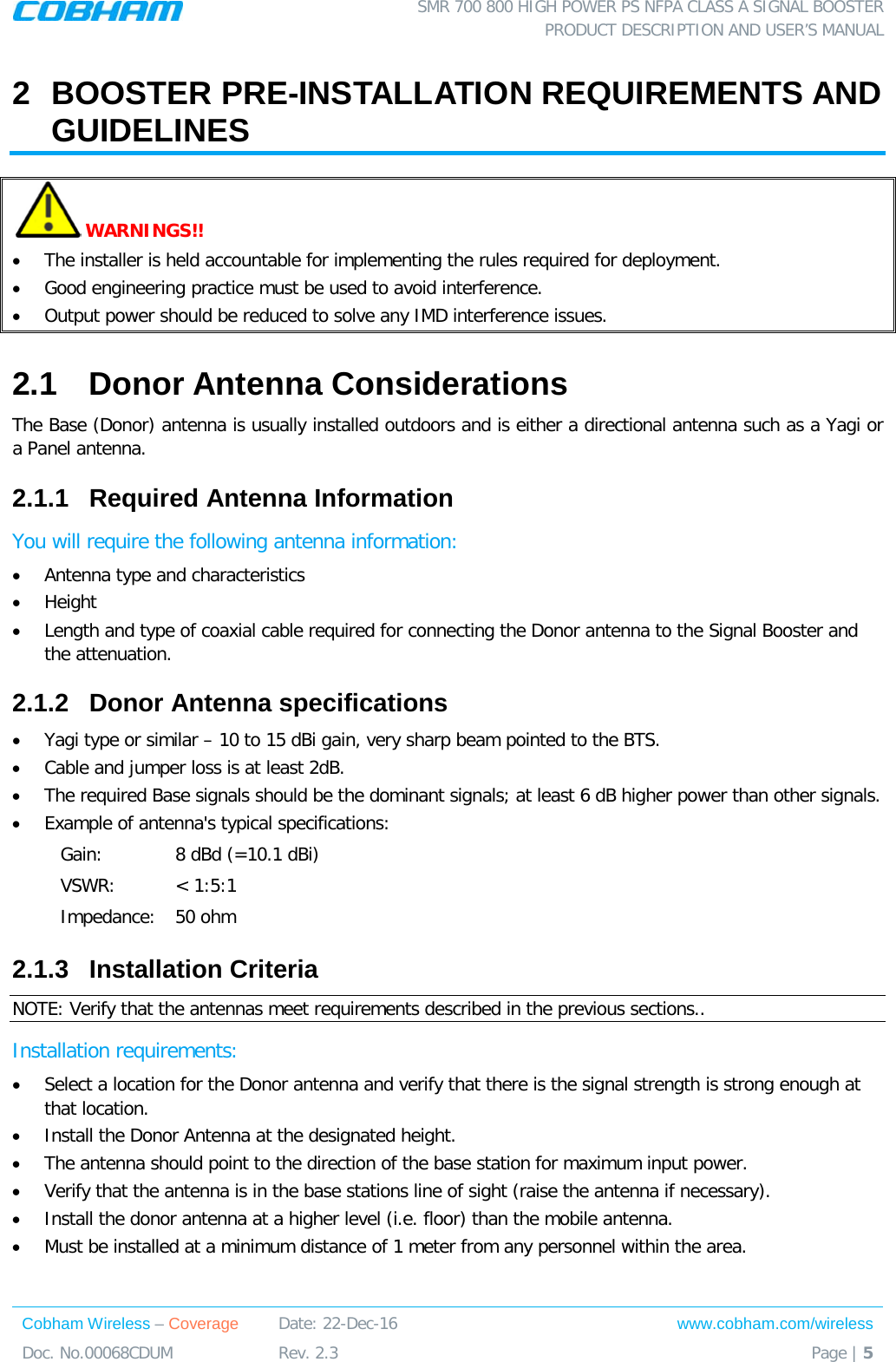  SMR 700 800 HIGH POWER PS NFPA CLASS A SIGNAL BOOSTER  PRODUCT DESCRIPTION AND USER’S MANUAL Cobham Wireless – Coverage Date: 22-Dec-16 www.cobham.com/wireless Doc. No.00068CDUM  Rev. 2.3  Page | 5  2  BOOSTER PRE-INSTALLATION REQUIREMENTS AND GUIDELINES  WARNINGS!!  • The installer is held accountable for implementing the rules required for deployment. • Good engineering practice must be used to avoid interference. • Output power should be reduced to solve any IMD interference issues. 2.1  Donor Antenna Considerations The Base (Donor) antenna is usually installed outdoors and is either a directional antenna such as a Yagi or a Panel antenna.  2.1.1  Required Antenna Information You will require the following antenna information:  • Antenna type and characteristics • Height • Length and type of coaxial cable required for connecting the Donor antenna to the Signal Booster and the attenuation. 2.1.2  Donor Antenna specifications • Yagi type or similar – 10 to 15 dBi gain, very sharp beam pointed to the BTS. • Cable and jumper loss is at least 2dB. • The required Base signals should be the dominant signals; at least 6 dB higher power than other signals. • Example of antenna&apos;s typical specifications:  Gain: 8 dBd (=10.1 dBi) VSWR: &lt; 1:5:1 Impedance: 50 ohm 2.1.3  Installation Criteria  NOTE: Verify that the antennas meet requirements described in the previous sections.. Installation requirements: • Select a location for the Donor antenna and verify that there is the signal strength is strong enough at that location. • Install the Donor Antenna at the designated height. • The antenna should point to the direction of the base station for maximum input power. • Verify that the antenna is in the base stations line of sight (raise the antenna if necessary).  • Install the donor antenna at a higher level (i.e. floor) than the mobile antenna. • Must be installed at a minimum distance of 1 meter from any personnel within the area. 