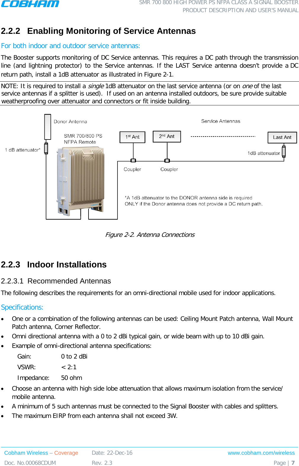  SMR 700 800 HIGH POWER PS NFPA CLASS A SIGNAL BOOSTER  PRODUCT DESCRIPTION AND USER’S MANUAL Cobham Wireless – Coverage Date: 22-Dec-16 www.cobham.com/wireless Doc. No.00068CDUM  Rev. 2.3  Page | 7  2.2.2  Enabling Monitoring of Service Antennas For both indoor and outdoor service antennas: The Booster supports monitoring of DC Service antennas. This requires a DC path through the transmission line (and lightning protector) to the Service antennas. If the LAST Service antenna doesn’t provide a DC return path, install a 1dB attenuator as illustrated in Figure  2-1.  NOTE: It is required to install a single 1dB attenuator on the last service antenna (or on one of the last service antennas if a splitter is used).  If used on an antenna installed outdoors, be sure provide suitable weatherproofing over attenuator and connectors or fit inside building.   Figure  2-2. Antenna Connections   2.2.3  Indoor Installations 2.2.3.1  Recommended Antennas The following describes the requirements for an omni-directional mobile used for indoor applications. Specifications: • One or a combination of the following antennas can be used: Ceiling Mount Patch antenna, Wall Mount Patch antenna, Corner Reflector. • Omni directional antenna with a 0 to 2 dBi typical gain, or wide beam with up to 10 dBi gain. • Example of omni-directional antenna specifications:  Gain: 0 to 2 dBi VSWR: &lt; 2:1 Impedance: 50 ohm • Choose an antenna with high side lobe attenuation that allows maximum isolation from the service/ mobile antenna. • A minimum of 5 such antennas must be connected to the Signal Booster with cables and splitters. • The maximum EIRP from each antenna shall not exceed 3W.  