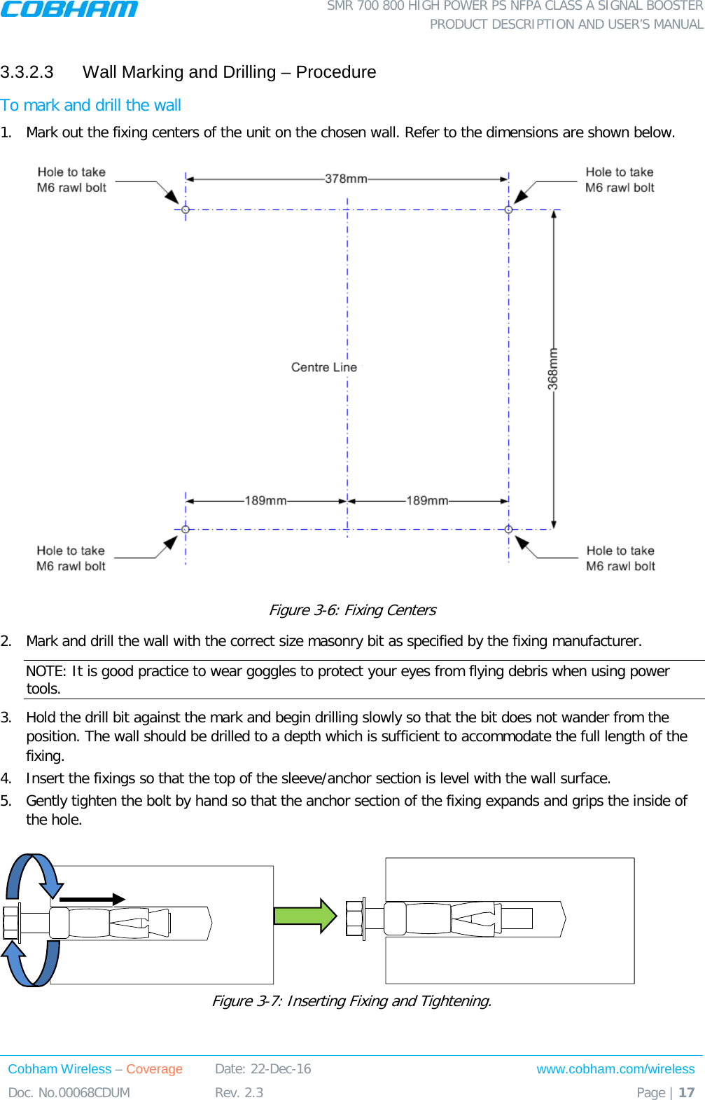  SMR 700 800 HIGH POWER PS NFPA CLASS A SIGNAL BOOSTER  PRODUCT DESCRIPTION AND USER’S MANUAL Cobham Wireless – Coverage Date: 22-Dec-16 www.cobham.com/wireless Doc. No.00068CDUM  Rev. 2.3  Page | 17  3.3.2.3  Wall Marking and Drilling – Procedure To mark and drill the wall 1.  Mark out the fixing centers of the unit on the chosen wall. Refer to the dimensions are shown below.  Figure  3-6: Fixing Centers 2.  Mark and drill the wall with the correct size masonry bit as specified by the fixing manufacturer. NOTE: It is good practice to wear goggles to protect your eyes from flying debris when using power tools. 3.  Hold the drill bit against the mark and begin drilling slowly so that the bit does not wander from the position. The wall should be drilled to a depth which is sufficient to accommodate the full length of the fixing. 4.  Insert the fixings so that the top of the sleeve/anchor section is level with the wall surface.  5.  Gently tighten the bolt by hand so that the anchor section of the fixing expands and grips the inside of the hole.                   Figure  3-7: Inserting Fixing and Tightening. 