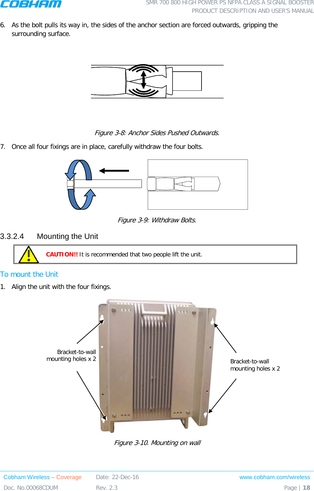  SMR 700 800 HIGH POWER PS NFPA CLASS A SIGNAL BOOSTER  PRODUCT DESCRIPTION AND USER’S MANUAL Cobham Wireless – Coverage Date: 22-Dec-16 www.cobham.com/wireless Doc. No.00068CDUM  Rev. 2.3  Page | 18  6.  As the bolt pulls its way in, the sides of the anchor section are forced outwards, gripping the surrounding surface.  Figure  3-8: Anchor Sides Pushed Outwards. 7.  Once all four fixings are in place, carefully withdraw the four bolts.   Figure  3-9: Withdraw Bolts. 3.3.2.4  Mounting the Unit  CAUTION!! It is recommended that two people lift the unit. To mount the Unit 1.  Align the unit with the four fixings.   Figure  3-10. Mounting on wall Bracket-to-wall mounting holes x 2  Bracket-to-wall mounting holes x 2  