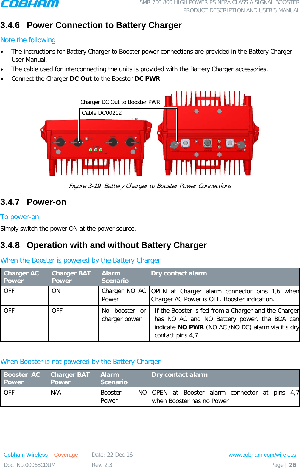  SMR 700 800 HIGH POWER PS NFPA CLASS A SIGNAL BOOSTER  PRODUCT DESCRIPTION AND USER’S MANUAL Cobham Wireless – Coverage Date: 22-Dec-16 www.cobham.com/wireless Doc. No.00068CDUM  Rev. 2.3  Page | 26  3.4.6  Power Connection to Battery Charger Note the following • The instructions for Battery Charger to Booster power connections are provided in the Battery Charger User Manual. • The cable used for interconnecting the units is provided with the Battery Charger accessories. • Connect the Charger DC Out to the Booster DC PWR.     Figure  3-19  Battery Charger to Booster Power Connections 3.4.7  Power-on To power-on Simply switch the power ON at the power source. 3.4.8  Operation with and without Battery Charger When the Booster is powered by the Battery Charger  Charger AC Power   Charger BAT Power Alarm Scenario  Dry contact alarm OFF ON Charger NO AC Power  OPEN at Charger alarm connector pins 1,6 when  Charger AC Power is OFF. Booster indication. OFF OFF No booster or charger power If the Booster is fed from a Charger and the Charger has NO AC and NO Battery power, the BDA can indicate NO PWR (NO AC /NO DC) alarm via it&apos;s dry contact pins 4,7.  When Booster is not powered by the Battery Charger Booster  AC Power   Charger BAT   Power Alarm Scenario  Dry contact alarm OFF   N/A Booster   NO Power  OPEN at Booster alarm connector at pins 4,7   when Booster has no Power    Charger DC Out to Booster PWR Cable DC00212 