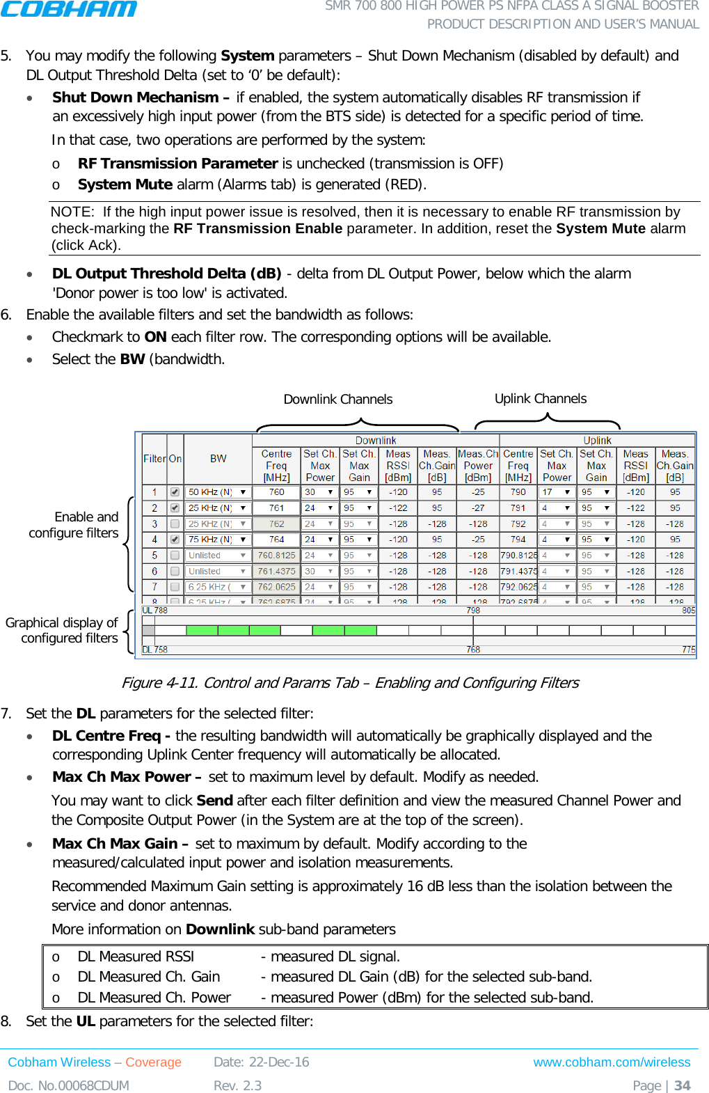  SMR 700 800 HIGH POWER PS NFPA CLASS A SIGNAL BOOSTER  PRODUCT DESCRIPTION AND USER’S MANUAL Cobham Wireless – Coverage Date: 22-Dec-16 www.cobham.com/wireless Doc. No.00068CDUM  Rev. 2.3  Page | 34  5.  You may modify the following System parameters – Shut Down Mechanism (disabled by default) and DL Output Threshold Delta (set to ‘0’ be default): • Shut Down Mechanism – if enabled, the system automatically disables RF transmission if an excessively high input power (from the BTS side) is detected for a specific period of time. In that case, two operations are performed by the system: o RF Transmission Parameter is unchecked (transmission is OFF) o System Mute alarm (Alarms tab) is generated (RED). NOTE:  If the high input power issue is resolved, then it is necessary to enable RF transmission by check-marking the RF Transmission Enable parameter. In addition, reset the System Mute alarm (click Ack).  • DL Output Threshold Delta (dB) - delta from DL Output Power, below which the alarm &apos;Donor power is too low&apos; is activated. 6.  Enable the available filters and set the bandwidth as follows:  • Checkmark to ON each filter row. The corresponding options will be available.  • Select the BW (bandwidth.    Figure  4-11. Control and Params Tab – Enabling and Configuring Filters 7.  Set the DL parameters for the selected filter: • DL Centre Freq - the resulting bandwidth will automatically be graphically displayed and the corresponding Uplink Center frequency will automatically be allocated. • Max Ch Max Power – set to maximum level by default. Modify as needed.  You may want to click Send after each filter definition and view the measured Channel Power and the Composite Output Power (in the System are at the top of the screen). • Max Ch Max Gain – set to maximum by default. Modify according to the measured/calculated input power and isolation measurements. Recommended Maximum Gain setting is approximately 16 dB less than the isolation between the service and donor antennas.  More information on Downlink sub-band parameters o DL Measured RSSI    - measured DL signal. o DL Measured Ch. Gain  - measured DL Gain (dB) for the selected sub-band.  o DL Measured Ch. Power   - measured Power (dBm) for the selected sub-band. 8.  Set the UL parameters for the selected filter: Downlink Channels Uplink Channels Enable and  configure filters Graphical display of configured filters 