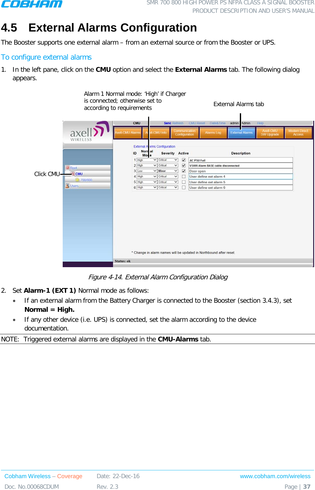  SMR 700 800 HIGH POWER PS NFPA CLASS A SIGNAL BOOSTER  PRODUCT DESCRIPTION AND USER’S MANUAL Cobham Wireless – Coverage Date: 22-Dec-16 www.cobham.com/wireless Doc. No.00068CDUM  Rev. 2.3  Page | 37  4.5  External Alarms Configuration  The Booster supports one external alarm – from an external source or from the Booster or UPS.  To configure external alarms 1.  In the left pane, click on the CMU option and select the External Alarms tab. The following dialog appears.     Figure  4-14. External Alarm Configuration Dialog 2.  Set Alarm-1 (EXT 1) Normal mode as follows: • If an external alarm from the Battery Charger is connected to the Booster (section  3.4.3), set Normal = High.  • If any other device (i.e. UPS) is connected, set the alarm according to the device documentation. NOTE:  Triggered external alarms are displayed in the CMU-Alarms tab.     Click CMU External Alarms tab Alarm 1 Normal mode: ‘High’ if Charger is connected; otherwise set to according to requirements    