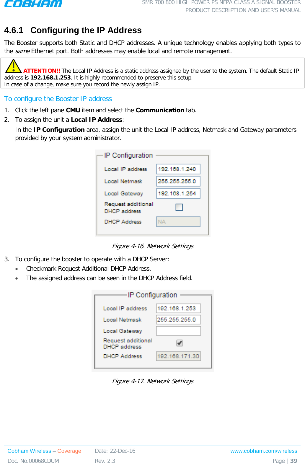  SMR 700 800 HIGH POWER PS NFPA CLASS A SIGNAL BOOSTER  PRODUCT DESCRIPTION AND USER’S MANUAL Cobham Wireless – Coverage Date: 22-Dec-16 www.cobham.com/wireless Doc. No.00068CDUM  Rev. 2.3  Page | 39  4.6.1  Configuring the IP Address The Booster supports both Static and DHCP addresses. A unique technology enables applying both types to the same Ethernet port. Both addresses may enable local and remote management.  ATTENTION!! The Local IP Address is a static address assigned by the user to the system. The default Static IP address is 192.168.1.253. It is highly recommended to preserve this setup.  In case of a change, make sure you record the newly assign IP. To configure the Booster IP address 1.  Click the left pane CMU item and select the Communication tab.  2.  To assign the unit a Local IP Address: In the IP Configuration area, assign the unit the Local IP address, Netmask and Gateway parameters provided by your system administrator.   Figure  4-16. Network Settings 3.  To configure the booster to operate with a DHCP Server:  • Checkmark Request Additional DHCP Address. • The assigned address can be seen in the DHCP Address field.  Figure  4-17. Network Settings    