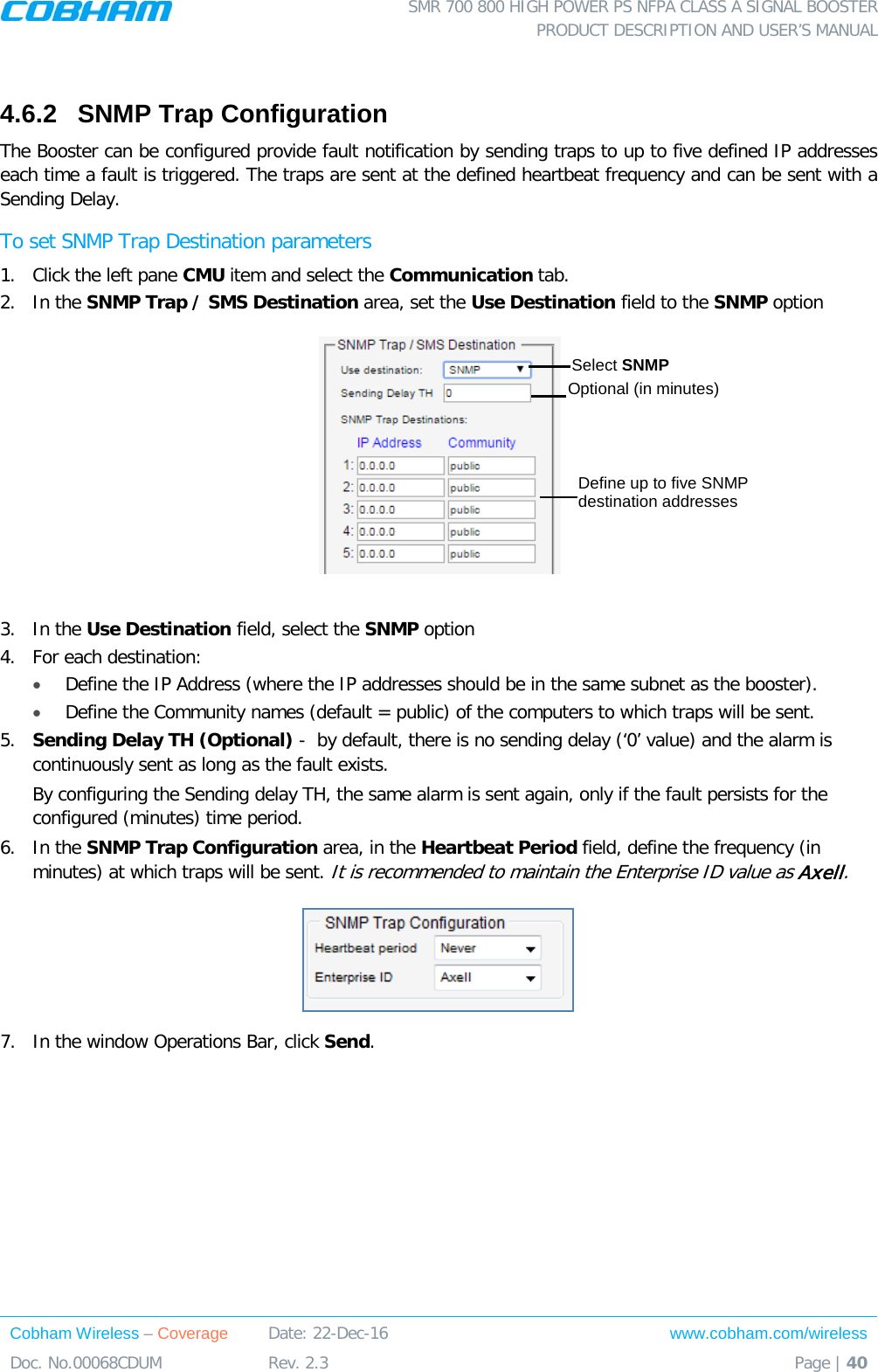  SMR 700 800 HIGH POWER PS NFPA CLASS A SIGNAL BOOSTER  PRODUCT DESCRIPTION AND USER’S MANUAL Cobham Wireless – Coverage Date: 22-Dec-16 www.cobham.com/wireless Doc. No.00068CDUM  Rev. 2.3  Page | 40   4.6.2  SNMP Trap Configuration   The Booster can be configured provide fault notification by sending traps to up to five defined IP addresses each time a fault is triggered. The traps are sent at the defined heartbeat frequency and can be sent with a Sending Delay. To set SNMP Trap Destination parameters 1.  Click the left pane CMU item and select the Communication tab.  2.  In the SNMP Trap / SMS Destination area, set the Use Destination field to the SNMP option   3.  In the Use Destination field, select the SNMP option 4.  For each destination:  • Define the IP Address (where the IP addresses should be in the same subnet as the booster). • Define the Community names (default = public) of the computers to which traps will be sent. 5.  Sending Delay TH (Optional) -  by default, there is no sending delay (‘0’ value) and the alarm is continuously sent as long as the fault exists.  By configuring the Sending delay TH, the same alarm is sent again, only if the fault persists for the configured (minutes) time period.  6.  In the SNMP Trap Configuration area, in the Heartbeat Period field, define the frequency (in minutes) at which traps will be sent. It is recommended to maintain the Enterprise ID value as Axell.  7.  In the window Operations Bar, click Send.   Select SNMP  Define up to five SNMP destination addresses Optional (in minutes) 