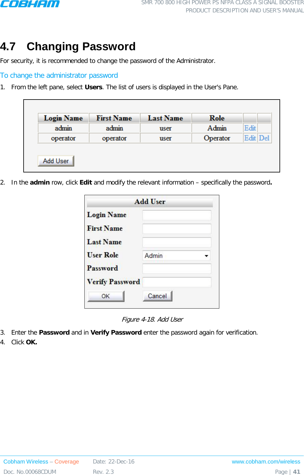  SMR 700 800 HIGH POWER PS NFPA CLASS A SIGNAL BOOSTER  PRODUCT DESCRIPTION AND USER’S MANUAL Cobham Wireless – Coverage Date: 22-Dec-16 www.cobham.com/wireless Doc. No.00068CDUM  Rev. 2.3  Page | 41   4.7  Changing Password For security, it is recommended to change the password of the Administrator.  To change the administrator password 1.  From the left pane, select Users. The list of users is displayed in the User&apos;s Pane.  2.  In the admin row, click Edit and modify the relevant information – specifically the password.   Figure  4-18. Add User 3.  Enter the Password and in Verify Password enter the password again for verification. 4.  Click OK.      