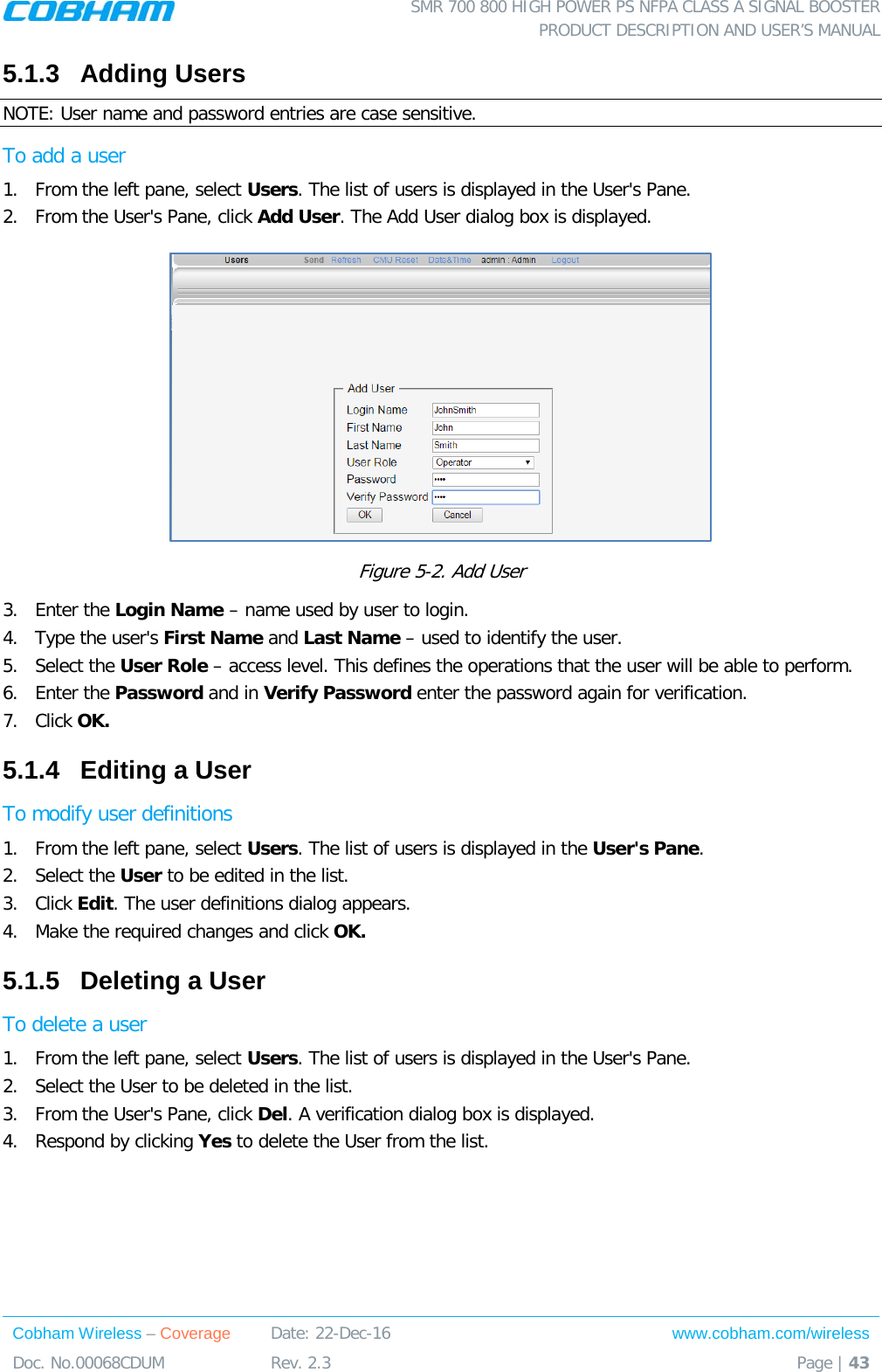  SMR 700 800 HIGH POWER PS NFPA CLASS A SIGNAL BOOSTER  PRODUCT DESCRIPTION AND USER’S MANUAL Cobham Wireless – Coverage Date: 22-Dec-16 www.cobham.com/wireless Doc. No.00068CDUM  Rev. 2.3  Page | 43  5.1.3  Adding Users  NOTE: User name and password entries are case sensitive. To add a user 1.  From the left pane, select Users. The list of users is displayed in the User&apos;s Pane. 2.  From the User&apos;s Pane, click Add User. The Add User dialog box is displayed.  Figure  5-2. Add User 3.  Enter the Login Name – name used by user to login. 4.  Type the user&apos;s First Name and Last Name – used to identify the user.  5.  Select the User Role – access level. This defines the operations that the user will be able to perform.  6.  Enter the Password and in Verify Password enter the password again for verification. 7.  Click OK.  5.1.4  Editing a User  To modify user definitions 1.  From the left pane, select Users. The list of users is displayed in the User&apos;s Pane. 2.  Select the User to be edited in the list. 3.  Click Edit. The user definitions dialog appears. 4.  Make the required changes and click OK. 5.1.5  Deleting a User  To delete a user 1.  From the left pane, select Users. The list of users is displayed in the User&apos;s Pane. 2.  Select the User to be deleted in the list.  3.  From the User&apos;s Pane, click Del. A verification dialog box is displayed. 4.  Respond by clicking Yes to delete the User from the list.  