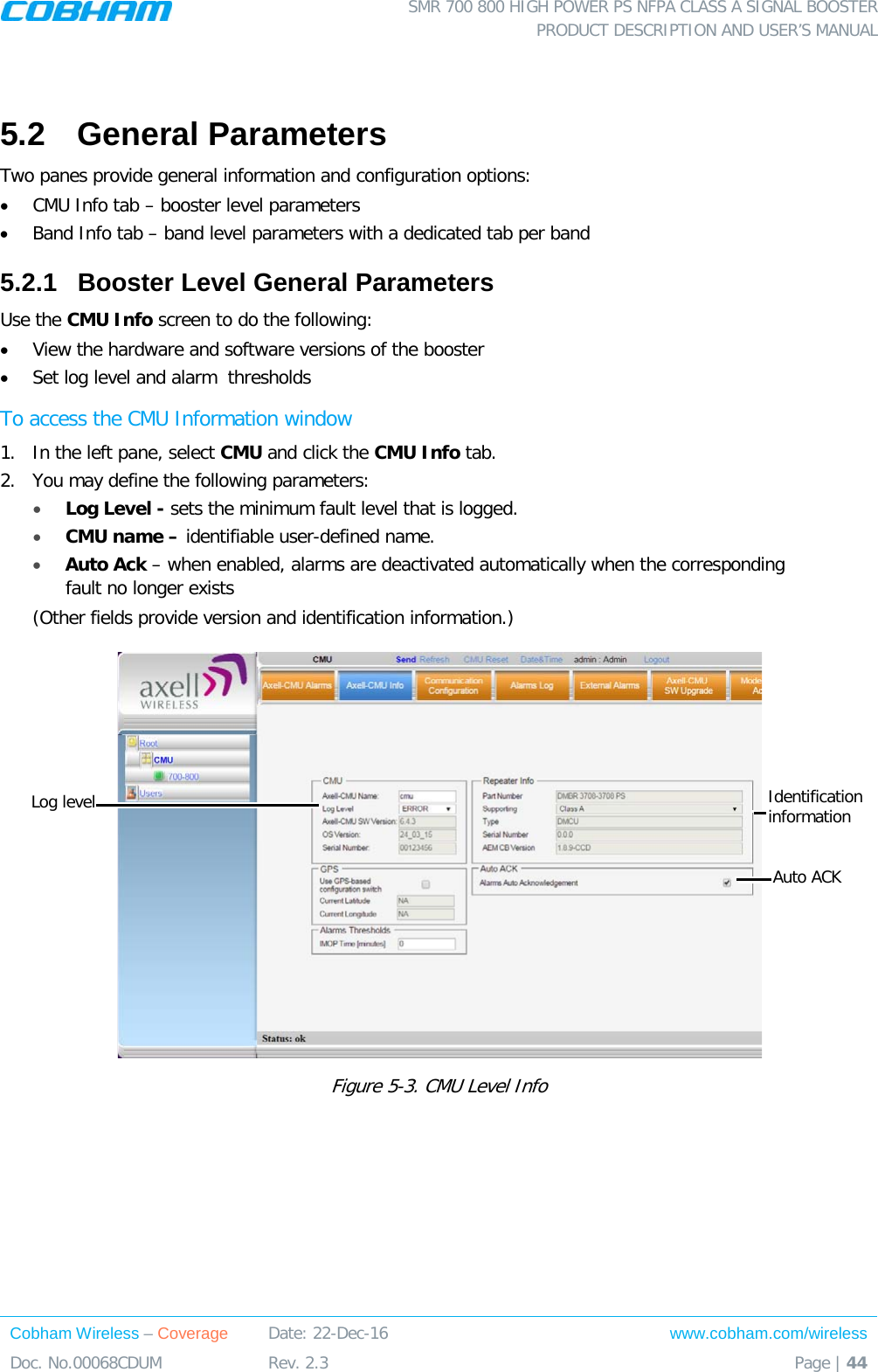  SMR 700 800 HIGH POWER PS NFPA CLASS A SIGNAL BOOSTER  PRODUCT DESCRIPTION AND USER’S MANUAL Cobham Wireless – Coverage Date: 22-Dec-16 www.cobham.com/wireless Doc. No.00068CDUM  Rev. 2.3  Page | 44   5.2  General Parameters Two panes provide general information and configuration options: • CMU Info tab – booster level parameters • Band Info tab – band level parameters with a dedicated tab per band 5.2.1  Booster Level General Parameters Use the CMU Info screen to do the following: • View the hardware and software versions of the booster • Set log level and alarm  thresholds To access the CMU Information window 1.  In the left pane, select CMU and click the CMU Info tab. 2.  You may define the following parameters: • Log Level - sets the minimum fault level that is logged.  • CMU name – identifiable user-defined name. • Auto Ack – when enabled, alarms are deactivated automatically when the corresponding fault no longer exists (Other fields provide version and identification information.)  Figure  5-3. CMU Level Info Auto ACK Identification information Log level 