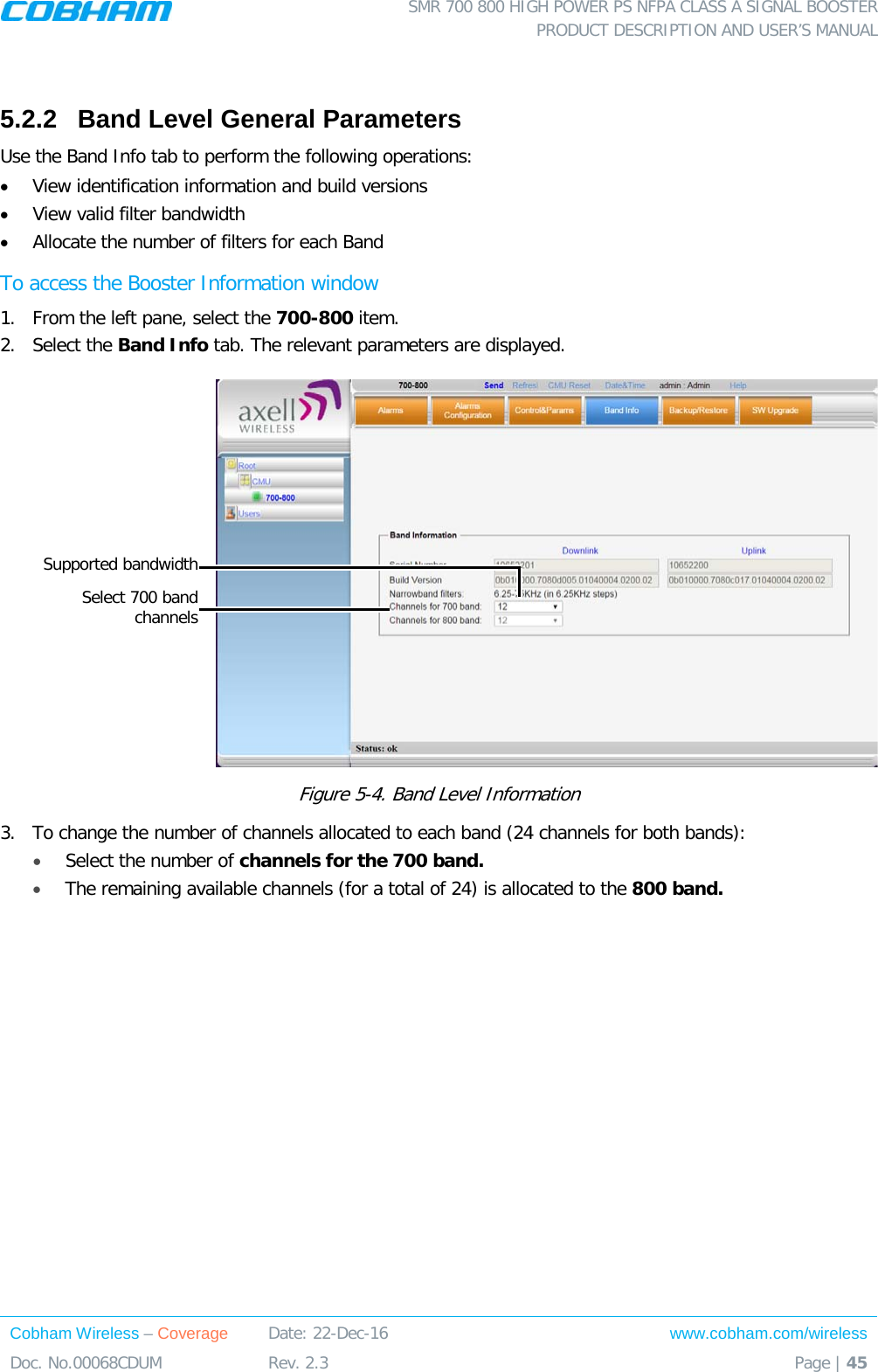  SMR 700 800 HIGH POWER PS NFPA CLASS A SIGNAL BOOSTER  PRODUCT DESCRIPTION AND USER’S MANUAL Cobham Wireless – Coverage Date: 22-Dec-16 www.cobham.com/wireless Doc. No.00068CDUM  Rev. 2.3  Page | 45   5.2.2  Band Level General Parameters Use the Band Info tab to perform the following operations: • View identification information and build versions • View valid filter bandwidth  • Allocate the number of filters for each Band  To access the Booster Information window 1.  From the left pane, select the 700-800 item.  2.  Select the Band Info tab. The relevant parameters are displayed.   Figure  5-4. Band Level Information 3.  To change the number of channels allocated to each band (24 channels for both bands): • Select the number of channels for the 700 band. • The remaining available channels (for a total of 24) is allocated to the 800 band.  Supported bandwidth  Select 700 band  channels 