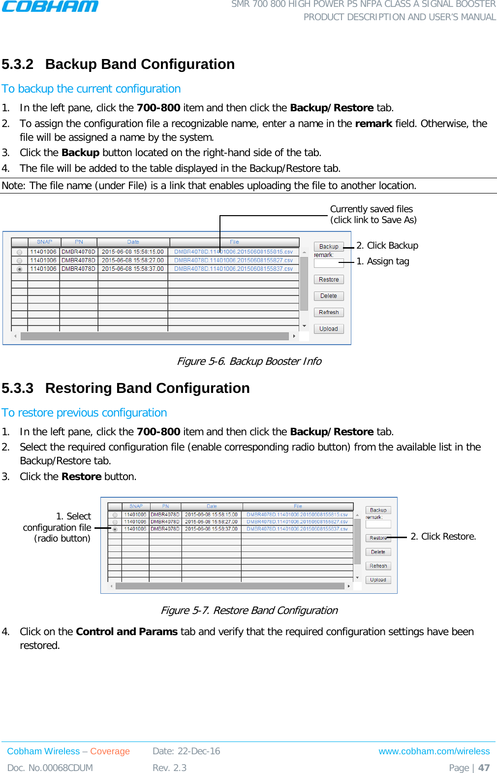  SMR 700 800 HIGH POWER PS NFPA CLASS A SIGNAL BOOSTER  PRODUCT DESCRIPTION AND USER’S MANUAL Cobham Wireless – Coverage Date: 22-Dec-16 www.cobham.com/wireless Doc. No.00068CDUM  Rev. 2.3  Page | 47   5.3.2  Backup Band Configuration To backup the current configuration 1.  In the left pane, click the 700-800 item and then click the Backup/Restore tab.  2.  To assign the configuration file a recognizable name, enter a name in the remark field. Otherwise, the file will be assigned a name by the system. 3.  Click the Backup button located on the right-hand side of the tab.  4.  The file will be added to the table displayed in the Backup/Restore tab. Note: The file name (under File) is a link that enables uploading the file to another location.   Figure  5-6. Backup Booster Info 5.3.3  Restoring Band Configuration To restore previous configuration 1.  In the left pane, click the 700-800 item and then click the Backup/Restore tab.  2.  Select the required configuration file (enable corresponding radio button) from the available list in the Backup/Restore tab. 3.  Click the Restore button.  Figure  5-7. Restore Band Configuration 4.  Click on the Control and Params tab and verify that the required configuration settings have been restored.    1. Select configuration file (radio button) 2. Click Restore. 1. Assign tag 2. Click Backup Currently saved files (click link to Save As)  