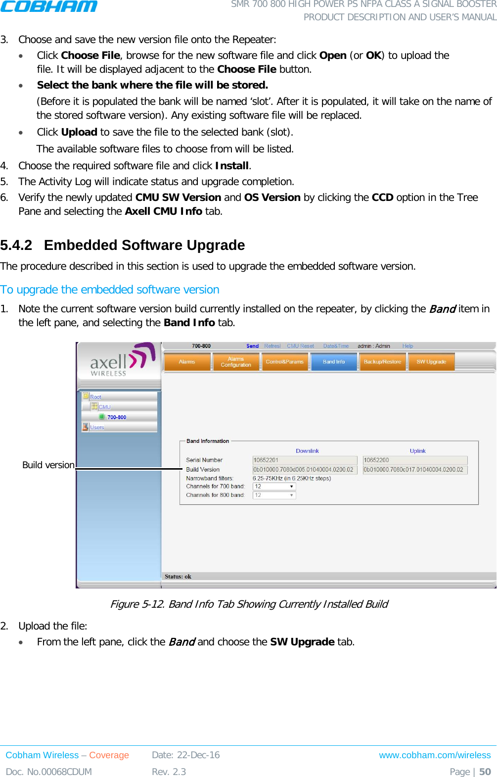  SMR 700 800 HIGH POWER PS NFPA CLASS A SIGNAL BOOSTER  PRODUCT DESCRIPTION AND USER’S MANUAL Cobham Wireless – Coverage Date: 22-Dec-16 www.cobham.com/wireless Doc. No.00068CDUM  Rev. 2.3  Page | 50  3.  Choose and save the new version file onto the Repeater: • Click Choose File, browse for the new software file and click Open (or OK) to upload the file. It will be displayed adjacent to the Choose File button. • Select the bank where the file will be stored.  (Before it is populated the bank will be named ‘slot’. After it is populated, it will take on the name of the stored software version). Any existing software file will be replaced. • Click Upload to save the file to the selected bank (slot). The available software files to choose from will be listed. 4.  Choose the required software file and click Install.  5.  The Activity Log will indicate status and upgrade completion.  6.  Verify the newly updated CMU SW Version and OS Version by clicking the CCD option in the Tree Pane and selecting the Axell CMU Info tab.  5.4.2  Embedded Software Upgrade  The procedure described in this section is used to upgrade the embedded software version.  To upgrade the embedded software version 1.  Note the current software version build currently installed on the repeater, by clicking the Band item in the left pane, and selecting the Band Info tab.   Figure  5-12. Band Info Tab Showing Currently Installed Build 2.  Upload the file: • From the left pane, click the Band and choose the SW Upgrade tab. Build version 