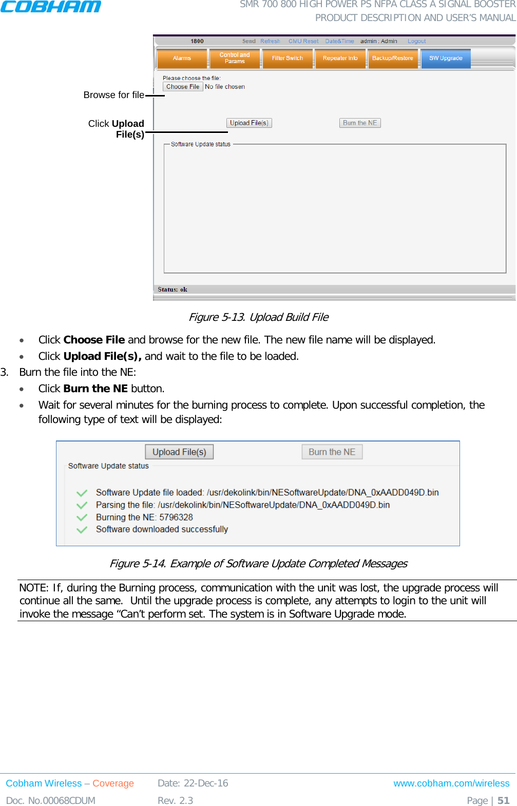  SMR 700 800 HIGH POWER PS NFPA CLASS A SIGNAL BOOSTER  PRODUCT DESCRIPTION AND USER’S MANUAL Cobham Wireless – Coverage Date: 22-Dec-16 www.cobham.com/wireless Doc. No.00068CDUM  Rev. 2.3  Page | 51   Figure  5-13. Upload Build File •  Click Choose File and browse for the new file. The new file name will be displayed. • Click Upload File(s), and wait to the file to be loaded. 3.  Burn the file into the NE: • Click Burn the NE button.  • Wait for several minutes for the burning process to complete. Upon successful completion, the following type of text will be displayed:  Figure  5-14. Example of Software Update Completed Messages NOTE: If, during the Burning process, communication with the unit was lost, the upgrade process will continue all the same.  Until the upgrade process is complete, any attempts to login to the unit will invoke the message “Can’t perform set. The system is in Software Upgrade mode. Click Upload File(s)  Browse for file  