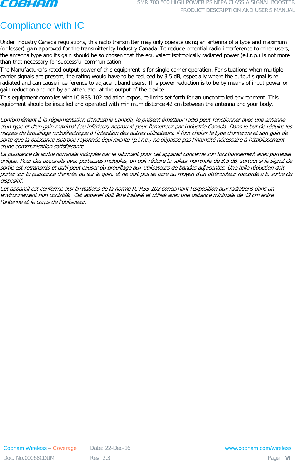  SMR 700 800 HIGH POWER PS NFPA CLASS A SIGNAL BOOSTER  PRODUCT DESCRIPTION AND USER’S MANUAL Cobham Wireless – Coverage Date: 22-Dec-16 www.cobham.com/wireless Doc. No.00068CDUM  Rev. 2.3  Page | VI  Compliance with IC Under Industry Canada regulations, this radio transmitter may only operate using an antenna of a type and maximum (or lesser) gain approved for the transmitter by Industry Canada. To reduce potential radio interference to other users, the antenna type and its gain should be so chosen that the equivalent isotropically radiated power (e.i.r.p.) is not more than that necessary for successful communication. The Manufacturer&apos;s rated output power of this equipment is for single carrier operation. For situations when multiple carrier signals are present, the rating would have to be reduced by 3.5 dB, especially where the output signal is re-radiated and can cause interference to adjacent band users. This power reduction is to be by means of input power or gain reduction and not by an attenuator at the output of the device. This equipment complies with IC RSS-102 radiation exposure limits set forth for an uncontrolled environment. This equipment should be installed and operated with minimum distance 42 cm between the antenna and your body,  Conformément à la réglementation d&apos;Industrie Canada, le présent émetteur radio peut fonctionner avec une antenne d&apos;un type et d&apos;un gain maximal (ou inférieur) approuvé pour l&apos;émetteur par Industrie Canada. Dans le but de réduire les risques de brouillage radioélectrique à l&apos;intention des autres utilisateurs, il faut choisir le type d&apos;antenne et son gain de sorte que la puissance isotrope rayonnée équivalente (p.i.r.e.) ne dépasse pas l&apos;intensité nécessaire à l&apos;établissement d&apos;une communication satisfaisante. La puissance de sortie nominale indiquée par le fabricant pour cet appareil concerne son fonctionnement avec porteuse unique. Pour des appareils avec porteuses multiples, on doit réduire la valeur nominale de 3.5 dB, surtout si le signal de sortie est retransmis et qu&apos;il peut causer du brouillage aux utilisateurs de bandes adjacentes. Une telle réduction doit porter sur la puissance d&apos;entrée ou sur le gain, et ne doit pas se faire au moyen d&apos;un atténuateur raccordé à la sortie du dispositif.  Cet appareil est conforme aux limitations de la norme IC RSS-102 concernant l’exposition aux radiations dans un environnement non contrôlé.  Cet appareil doit être installé et utilisé avec une distance minimale de 42 cm entre l’antenne et le corps de l’utilisateur.    