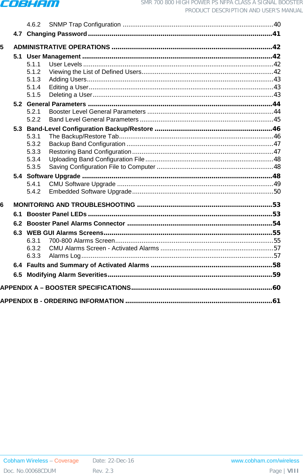  SMR 700 800 HIGH POWER PS NFPA CLASS A SIGNAL BOOSTER  PRODUCT DESCRIPTION AND USER’S MANUAL Cobham Wireless – Coverage Date: 22-Dec-16 www.cobham.com/wireless Doc. No.00068CDUM  Rev. 2.3  Page | VIII  4.6.2 SNMP Trap Configuration ................................................................................ 40 4.7 Changing Password .............................................................................................. 41 5 ADMINISTRATIVE OPERATIONS .................................................................................. 42 5.1 User Management ................................................................................................. 42 5.1.1 User Levels ..................................................................................................... 42 5.1.2 Viewing the List of Defined Users...................................................................... 42 5.1.3 Adding Users ................................................................................................... 43 5.1.4 Editing a User .................................................................................................. 43 5.1.5 Deleting a User ................................................................................................ 43 5.2 General Parameters .............................................................................................. 44 5.2.1 Booster Level General Parameters ................................................................... 44 5.2.2 Band Level General Parameters ....................................................................... 45 5.3 Band-Level Configuration Backup/Restore ............................................................ 46 5.3.1 The Backup/Restore Tab .................................................................................. 46 5.3.2 Backup Band Configuration .............................................................................. 47 5.3.3 Restoring Band Configuration ........................................................................... 47 5.3.4 Uploading Band Configuration File .................................................................... 48 5.3.5 Saving Configuration File to Computer .............................................................. 48 5.4 Software Upgrade ................................................................................................. 48 5.4.1 CMU Software Upgrade ................................................................................... 49 5.4.2 Embedded Software Upgrade ........................................................................... 50 6 MONITORING AND TROUBLESHOOTING ..................................................................... 53 6.1 Booster Panel LEDs .............................................................................................. 53 6.2 Booster Panel Alarms Connector .......................................................................... 54 6.3 WEB GUI Alarms Screens...................................................................................... 55 6.3.1 700-800 Alarms Screen .................................................................................... 55 6.3.2 CMU Alarms Screen - Activated Alarms ............................................................ 57 6.3.3 Alarms Log ...................................................................................................... 57 6.4 Faults and Summary of Activated Alarms .............................................................. 58 6.5 Modifying Alarm Severities .................................................................................... 59 APPENDIX A – BOOSTER SPECIFICATIONS ........................................................................ 60 APPENDIX B - ORDERING INFORMATION ........................................................................... 61    