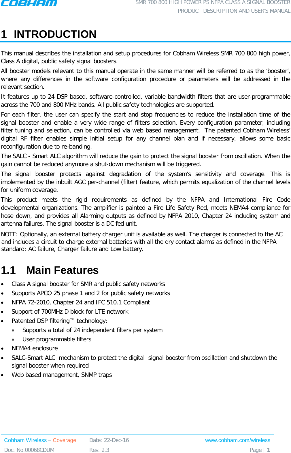  SMR 700 800 HIGH POWER PS NFPA CLASS A SIGNAL BOOSTER  PRODUCT DESCRIPTION AND USER’S MANUAL Cobham Wireless – Coverage Date: 22-Dec-16 www.cobham.com/wireless Doc. No.00068CDUM  Rev. 2.3  Page | 1  1  INTRODUCTION  This manual describes the installation and setup procedures for Cobham Wireless SMR 700 800 high power, Class A digital, public safety signal boosters.  All booster models relevant to this manual operate in the same manner will be referred to as the ‘booster’, where  any  differences in the software configuration procedure or parameters will be addressed in the relevant section. It features up to 24 DSP based, software-controlled, variable bandwidth filters that are user-programmable across the 700 and 800 MHz bands. All public safety technologies are supported.  For each filter, the user can specify the start and stop frequencies to reduce the installation time of the signal booster and enable a very wide range of filters selection. Every configuration parameter, including filter tuning and selection, can be controlled via web based management.  The patented Cobham Wireless’ digital RF filter enables simple initial setup for any channel plan and if necessary, allows some basic reconfiguration due to re-banding.  The SALC - Smart ALC algorithm will reduce the gain to protect the signal booster from oscillation. When the gain cannot be reduced anymore a shut-down mechanism will be triggered. The signal booster protects against degradation of the system’s sensitivity and coverage. This is implemented by the inbuilt AGC per-channel (filter) feature, which permits equalization of the channel levels for uniform coverage.  This product meets the rigid requirements as defined by the NFPA and International Fire Code developmental organizations. The amplifier is painted a Fire Life Safety Red, meets NEMA4 compliance for hose down, and provides all Alarming outputs as defined by NFPA 2010, Chapter 24 including system and antenna failures. The signal booster is a DC fed unit.  NOTE: Optionally, an external battery charger unit is available as well. The charger is connected to the AC and includes a circuit to charge external batteries with all the dry contact alarms as defined in the NFPA standard: AC failure, Charger failure and Low battery.  1.1  Main Features • Class A signal booster for SMR and public safety networks • Supports APCO 25 phase 1 and 2 for public safety networks • NFPA 72-2010, Chapter 24 and IFC 510.1 Compliant • Support of 700MHz D block for LTE network • Patented DSP filtering™ technology:  • Supports a total of 24 independent filters per system • User programmable filters • NEMA4 enclosure • SALC-Smart ALC  mechanism to protect the digital  signal booster from oscillation and shutdown the signal booster when required • Web based management, SNMP traps 