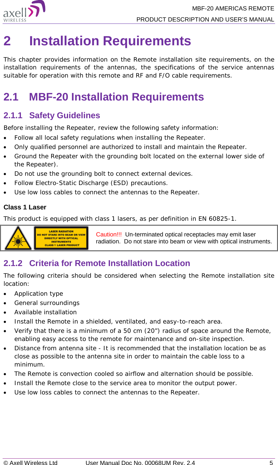 MBF-20 AMERICAS REMOTE PRODUCT DESCRIPTION AND USER’S MANUAL © Axell Wireless Ltd User Manual Doc No. 00068UM Rev. 2.4  5  2  Installation Requirements This chapter provides information on the Remote installation site requirements, on the installation  requirements of the antennas,  the specifications of the service antennas suitable for operation with this remote and RF and F/O cable requirements. 2.1  MBF-20 Installation Requirements 2.1.1  Safety Guidelines Before installing the Repeater, review the following safety information:  • Follow all local safety regulations when installing the Repeater. • Only qualified personnel are authorized to install and maintain the Repeater. • Ground the Repeater with the grounding bolt located on the external lower side of the Repeater). • Do not use the grounding bolt to connect external devices. • Follow Electro-Static Discharge (ESD) precautions. • Use low loss cables to connect the antennas to the Repeater. Class 1 Laser This product is equipped with class 1 lasers, as per definition in EN 60825-1.   Caution!!!  Un-terminated optical receptacles may emit laser radiation.  Do not stare into beam or view with optical instruments. 2.1.2  Criteria for Remote Installation Location The following criteria should be considered when selecting the Remote installation site location: • Application type • General surroundings • Available installation • Install the Remote in a shielded, ventilated, and easy-to-reach area. • Verify that there is a minimum of a 50 cm (20”) radius of space around the Remote, enabling easy access to the remote for maintenance and on-site inspection. • Distance from antenna site - It is recommended that the installation location be as close as possible to the antenna site in order to maintain the cable loss to a minimum. • The Remote is convection cooled so airflow and alternation should be possible. • Install the Remote close to the service area to monitor the output power. • Use low loss cables to connect the antennas to the Repeater.   