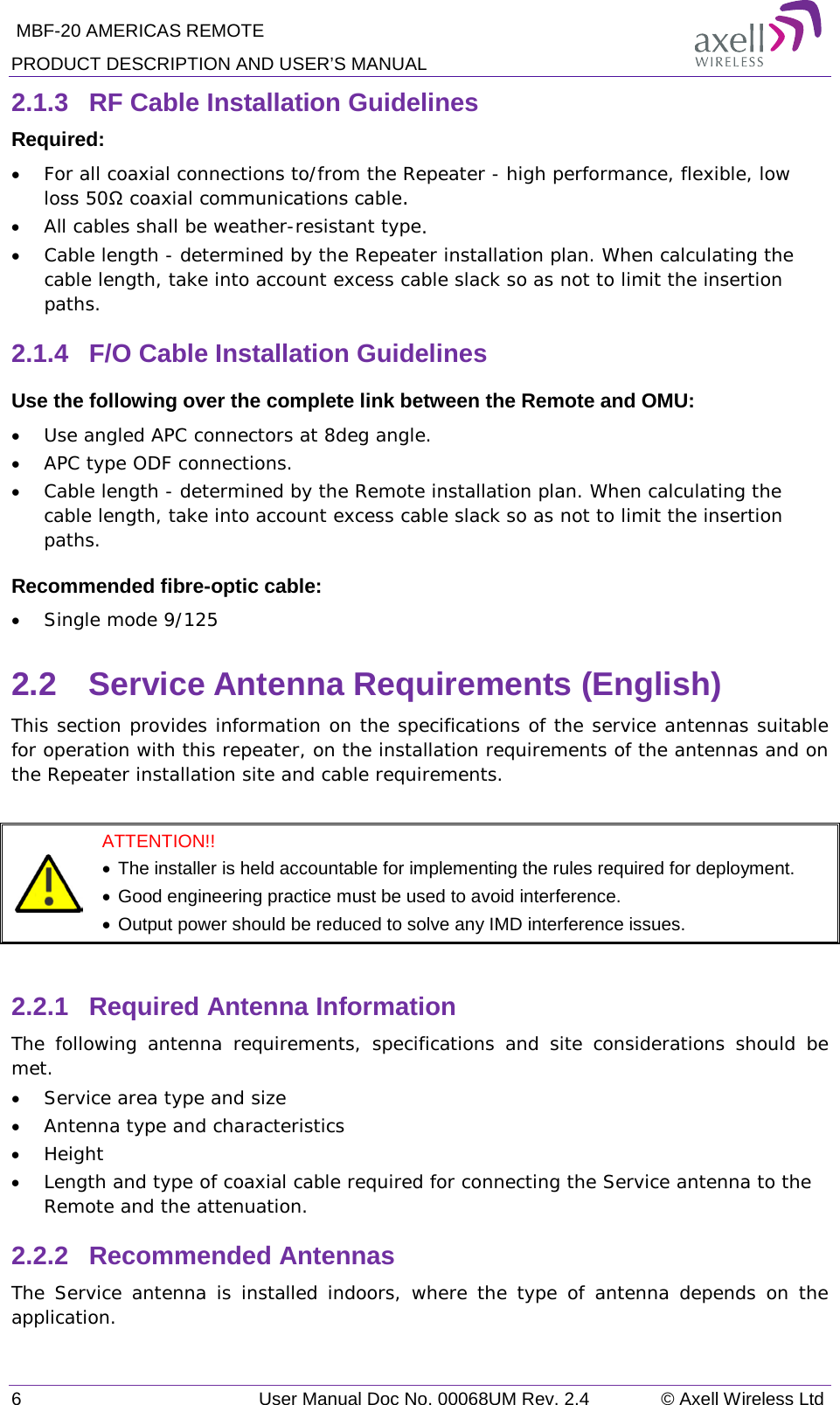  MBF-20 AMERICAS REMOTE PRODUCT DESCRIPTION AND USER’S MANUAL 6   User Manual Doc No. 00068UM Rev. 2.4 © Axell Wireless Ltd 2.1.3  RF Cable Installation Guidelines Required: • For all coaxial connections to/from the Repeater - high performance, flexible, low loss 50Ω coaxial communications cable.  • All cables shall be weather-resistant type.  • Cable length - determined by the Repeater installation plan. When calculating the cable length, take into account excess cable slack so as not to limit the insertion paths. 2.1.4  F/O Cable Installation Guidelines Use the following over the complete link between the Remote and OMU: • Use angled APC connectors at 8deg angle. • APC type ODF connections. • Cable length - determined by the Remote installation plan. When calculating the cable length, take into account excess cable slack so as not to limit the insertion paths. Recommended fibre-optic cable:  • Single mode 9/125 2.2  Service Antenna Requirements (English) This section provides information on the specifications of the service antennas suitable for operation with this repeater, on the installation requirements of the antennas and on the Repeater installation site and cable requirements.   ATTENTION!!  • The installer is held accountable for implementing the rules required for deployment.  • Good engineering practice must be used to avoid interference. • Output power should be reduced to solve any IMD interference issues.  2.2.1  Required Antenna Information  The following antenna requirements, specifications and site considerations should be met. • Service area type and size  • Antenna type and characteristics • Height • Length and type of coaxial cable required for connecting the Service antenna to the Remote and the attenuation. 2.2.2  Recommended Antennas  The Service antenna is installed indoors, where the type of antenna depends on the application. 