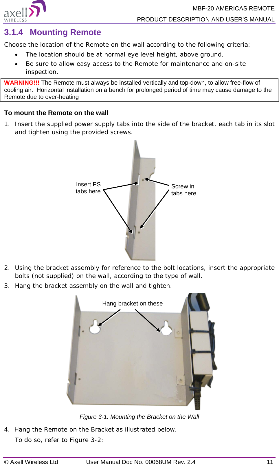 MBF-20 AMERICAS REMOTE PRODUCT DESCRIPTION AND USER’S MANUAL © Axell Wireless Ltd User Manual Doc No. 00068UM Rev. 2.4 11  3.1.4  Mounting Remote Choose the location of the Remote on the wall according to the following criteria: • The location should be at normal eye level height, above ground. • Be sure to allow easy access to the Remote for maintenance and on-site inspection. WARNING!!! The Remote must always be installed vertically and top-down, to allow free-flow of cooling air.  Horizontal installation on a bench for prolonged period of time may cause damage to the Remote due to over-heating To mount the Remote on the wall 1.  Insert the supplied power supply tabs into the side of the bracket, each tab in its slot and tighten using the provided screws.  2.   Using the bracket assembly for reference to the bolt locations, insert the appropriate bolts (not supplied) on the wall, according to the type of wall.  3.   Hang the bracket assembly on the wall and tighten.    Figure  3-1. Mounting the Bracket on the Wall 4.  Hang the Remote on the Bracket as illustrated below. To do so, refer to Figure  3-2:  Insert PS tabs here Screw in tabs here Hang bracket on these 