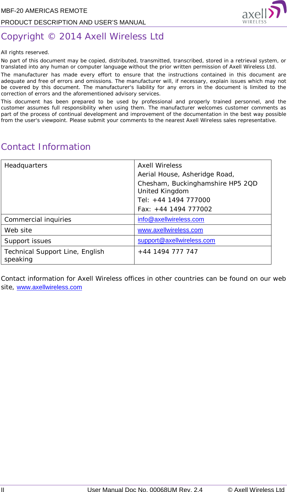 MBF-20 AMERICAS REMOTE PRODUCT DESCRIPTION AND USER’S MANUAL II User Manual Doc No. 00068UM Rev. 2.4 © Axell Wireless Ltd  Copyright © 2014 Axell Wireless Ltd All rights reserved. No part of this document may be copied, distributed, transmitted, transcribed, stored in a retrieval system, or translated into any human or computer language without the prior written permission of Axell Wireless Ltd. The manufacturer has made every effort to ensure that the instructions contained in this document are adequate and free of errors and omissions. The manufacturer will, if necessary, explain issues which may not be covered by this document. The manufacturer&apos;s liability for any errors in the document is limited to the correction of errors and the aforementioned advisory services. This document has been prepared to be used by professional and properly trained personnel, and the customer assumes full responsibility when using them. The manufacturer welcomes customer comments as part of the process of continual development and improvement of the documentation in the best way possible from the user&apos;s viewpoint. Please submit your comments to the nearest Axell Wireless sales representative.  Contact Information Headquarters Axell Wireless Aerial House, Asheridge Road, Chesham, Buckinghamshire HP5 2QD United Kingdom Tel: +44 1494 777000 Fax: +44 1494 777002  Commercial inquiries info@axellwireless.com Web site www.axellwireless.com Support issues support@axellwireless.com Technical Support Line, English speaking +44 1494 777 747  Contact information for Axell Wireless offices in other countries can be found on our web site, www.axellwireless.com  