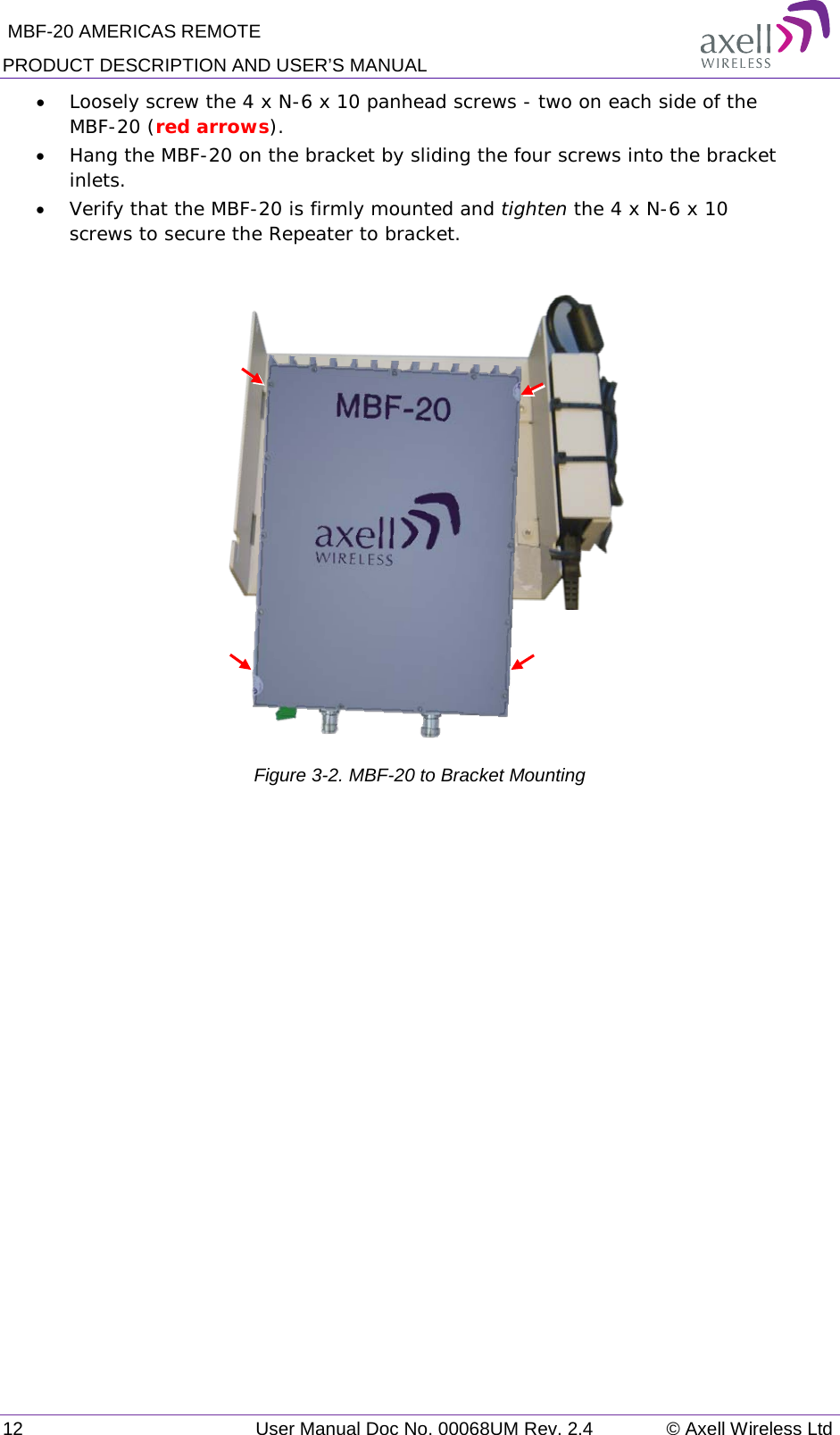  MBF-20 AMERICAS REMOTE PRODUCT DESCRIPTION AND USER’S MANUAL 12   User Manual Doc No. 00068UM Rev. 2.4 © Axell Wireless Ltd • Loosely screw the 4 x N-6 x 10 panhead screws - two on each side of the MBF-20 (red arrows). • Hang the MBF-20 on the bracket by sliding the four screws into the bracket inlets. • Verify that the MBF-20 is firmly mounted and tighten the 4 x N-6 x 10 screws to secure the Repeater to bracket.              Figure  3-2. MBF-20 to Bracket Mounting   