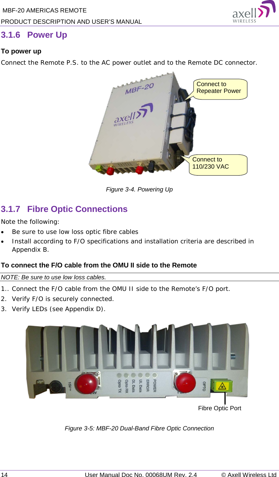  MBF-20 AMERICAS REMOTE PRODUCT DESCRIPTION AND USER’S MANUAL 14   User Manual Doc No. 00068UM Rev. 2.4 © Axell Wireless Ltd 3.1.6  Power Up To power up Connect the Remote P.S. to the AC power outlet and to the Remote DC connector.   Figure  3-4. Powering Up 3.1.7  Fibre Optic Connections Note the following: • Be sure to use low loss optic fibre cables • Install according to F/O specifications and installation criteria are described in Appendix B. To connect the F/O cable from the OMU II side to the Remote NOTE: Be sure to use low loss cables. 1.. Connect the F/O cable from the OMU II side to the Remote’s F/O port.  2.  Verify F/O is securely connected.  3.  Verify LEDs (see Appendix D).    Figure  3-5: MBF-20 Dual-Band Fibre Optic Connection Fibre Optic Port Connect to Repeater Power Connect to 110/230 VAC 