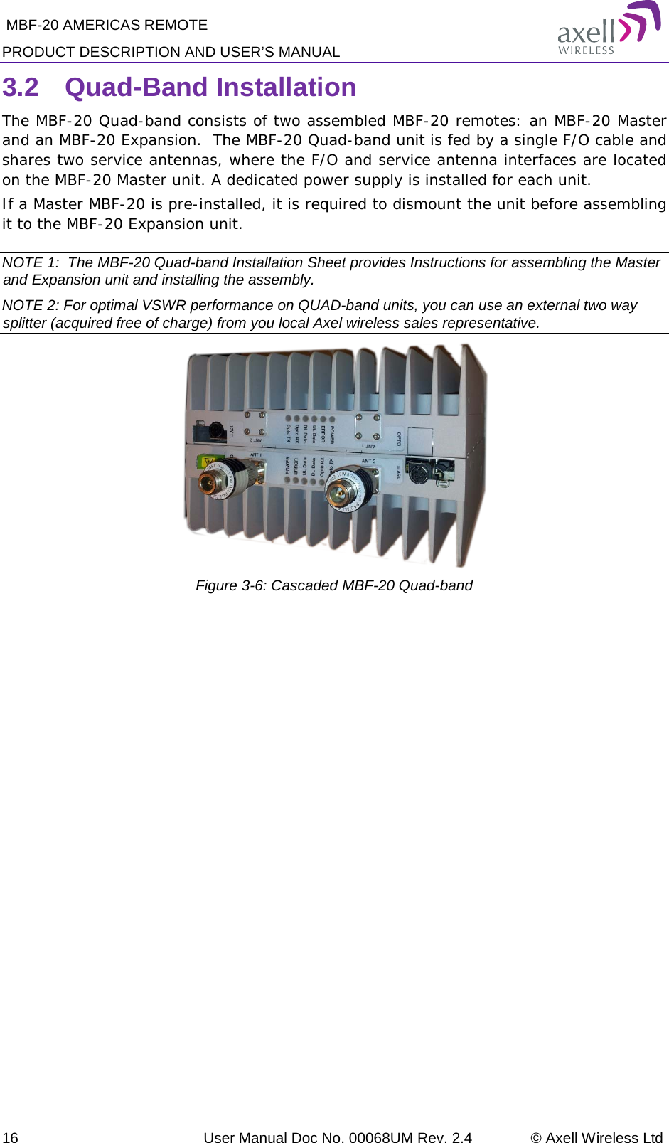  MBF-20 AMERICAS REMOTE PRODUCT DESCRIPTION AND USER’S MANUAL 16   User Manual Doc No. 00068UM Rev. 2.4 © Axell Wireless Ltd 3.2  Quad-Band Installation  The MBF-20 Quad-band consists of two assembled MBF-20 remotes: an MBF-20 Master and an MBF-20 Expansion.  The MBF-20 Quad-band unit is fed by a single F/O cable and shares two service antennas, where the F/O and service antenna interfaces are located on the MBF-20 Master unit. A dedicated power supply is installed for each unit. If a Master MBF-20 is pre-installed, it is required to dismount the unit before assembling it to the MBF-20 Expansion unit.  NOTE 1:  The MBF-20 Quad-band Installation Sheet provides Instructions for assembling the Master and Expansion unit and installing the assembly.  NOTE 2: For optimal VSWR performance on QUAD-band units, you can use an external two way splitter (acquired free of charge) from you local Axel wireless sales representative.  Figure  3-6: Cascaded MBF-20 Quad-band 