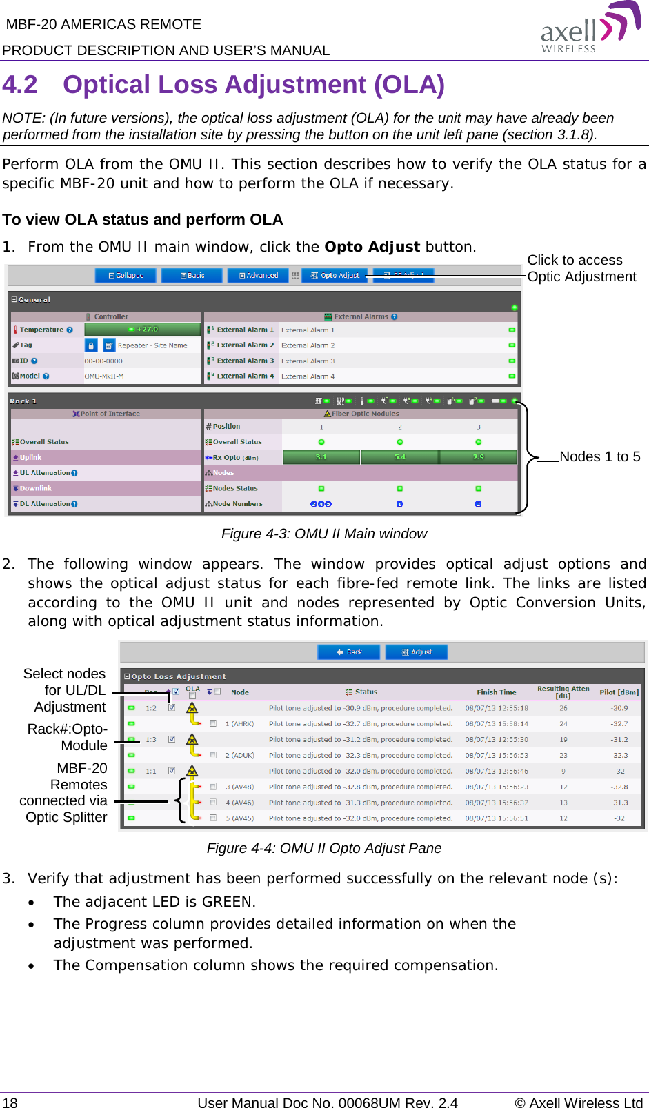  MBF-20 AMERICAS REMOTE PRODUCT DESCRIPTION AND USER’S MANUAL 18   User Manual Doc No. 00068UM Rev. 2.4 © Axell Wireless Ltd 4.2  Optical Loss Adjustment (OLA) NOTE: (In future versions), the optical loss adjustment (OLA) for the unit may have already been performed from the installation site by pressing the button on the unit left pane (section  3.1.8).  Perform OLA from the OMU II. This section describes how to verify the OLA status for a specific MBF-20 unit and how to perform the OLA if necessary. To view OLA status and perform OLA 1.  From the OMU II main window, click the Opto Adjust button.  Figure  4-3: OMU II Main window 2.  The following window appears. The window provides optical adjust options and shows the optical adjust status for each fibre-fed remote link. The links are listed according to the OMU II unit and nodes represented by Optic Conversion Units, along with optical adjustment status information.  Figure  4-4: OMU II Opto Adjust Pane 3.  Verify that adjustment has been performed successfully on the relevant node (s): • The adjacent LED is GREEN. • The Progress column provides detailed information on when the adjustment was performed. • The Compensation column shows the required compensation.    Click to access Optic Adjustment  Nodes 1 to 5 Rack#:Opto-Module Select nodes  for UL/DL Adjustment MBF-20 Remotes connected via Optic Splitter 