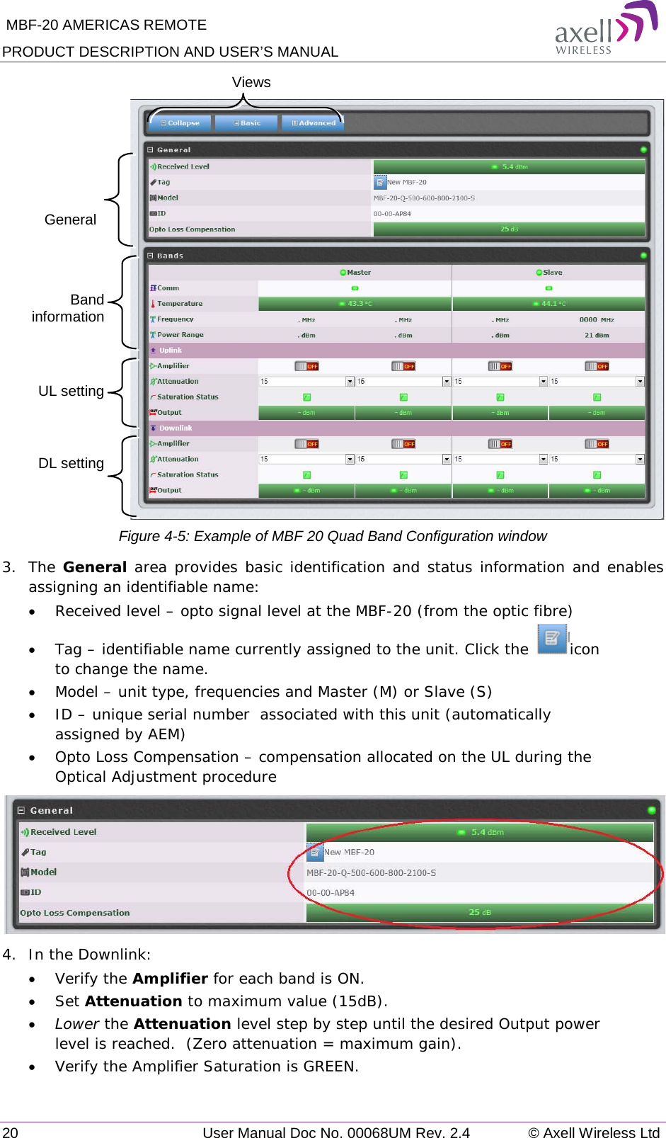  MBF-20 AMERICAS REMOTE PRODUCT DESCRIPTION AND USER’S MANUAL 20   User Manual Doc No. 00068UM Rev. 2.4 © Axell Wireless Ltd   Figure  4-5: Example of MBF 20 Quad Band Configuration window 3.  The General area provides basic identification and status information and enables assigning an identifiable name: • Received level – opto signal level at the MBF-20 (from the optic fibre) • Tag – identifiable name currently assigned to the unit. Click the  icon to change the name. • Model – unit type, frequencies and Master (M) or Slave (S) • ID – unique serial number  associated with this unit (automatically assigned by AEM) • Opto Loss Compensation – compensation allocated on the UL during the Optical Adjustment procedure  4.  In the Downlink: • Verify the Amplifier for each band is ON. • Set Attenuation to maximum value (15dB). • Lower the Attenuation level step by step until the desired Output power level is reached.  (Zero attenuation = maximum gain). • Verify the Amplifier Saturation is GREEN. Views General Band information UL setting DL setting 