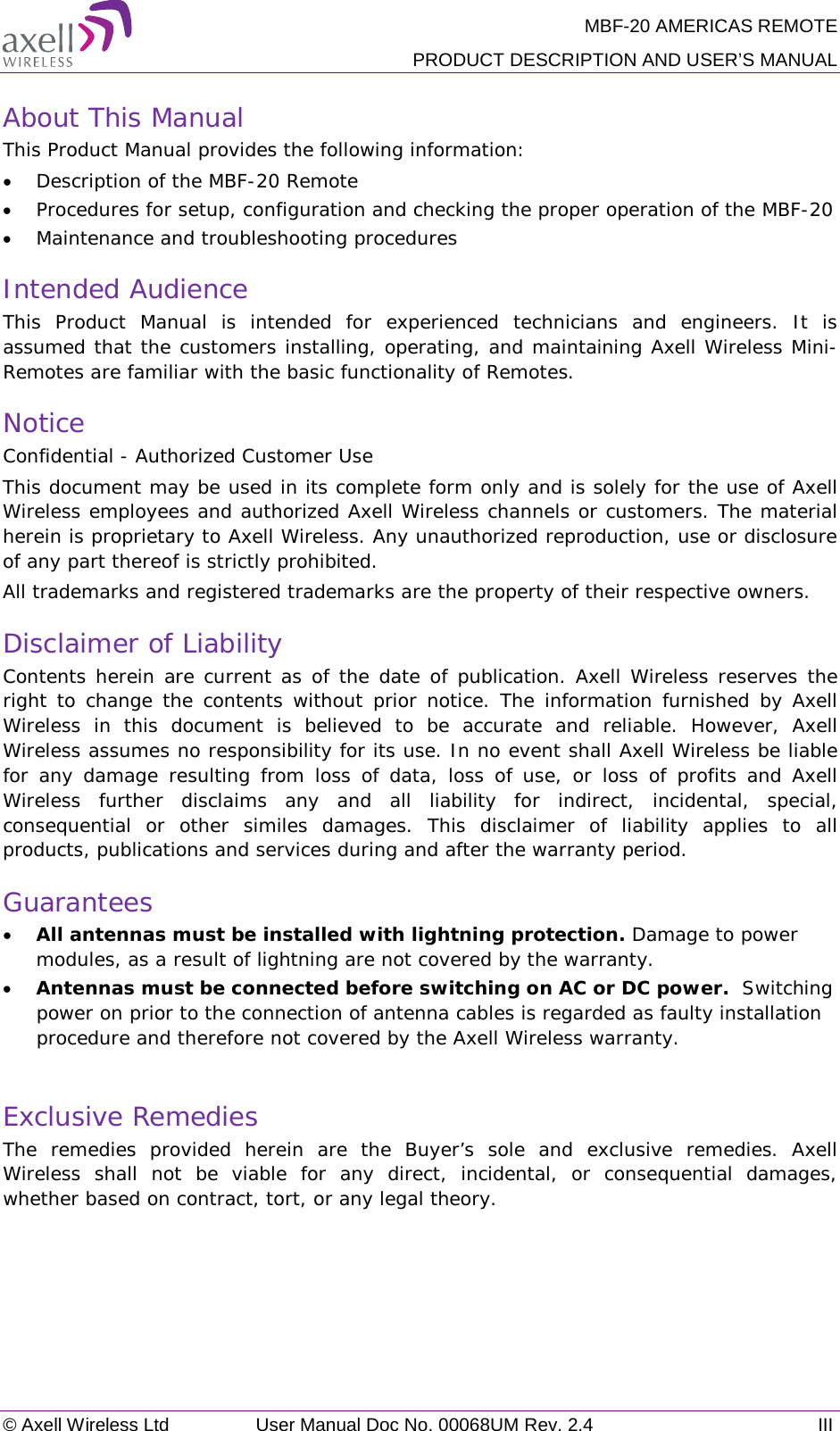 MBF-20 AMERICAS REMOTE PRODUCT DESCRIPTION AND USER’S MANUAL © Axell Wireless Ltd User Manual Doc No. 00068UM Rev. 2.4 III  About This Manual This Product Manual provides the following information: • Description of the MBF-20 Remote  • Procedures for setup, configuration and checking the proper operation of the MBF-20  • Maintenance and troubleshooting procedures  Intended Audience This Product Manual is intended for experienced technicians and engineers. It is assumed that the customers installing, operating, and maintaining Axell Wireless Mini-Remotes are familiar with the basic functionality of Remotes. Notice Confidential - Authorized Customer Use This document may be used in its complete form only and is solely for the use of Axell Wireless employees and authorized Axell Wireless channels or customers. The material herein is proprietary to Axell Wireless. Any unauthorized reproduction, use or disclosure of any part thereof is strictly prohibited. All trademarks and registered trademarks are the property of their respective owners. Disclaimer of Liability Contents herein are current as of the date of publication. Axell Wireless reserves the right to change the contents without prior notice. The information furnished by Axell Wireless in this document is believed to be accurate and reliable. However, Axell Wireless assumes no responsibility for its use. In no event shall Axell Wireless be liable for any damage resulting from loss of data, loss of use, or loss of profits and Axell Wireless further disclaims any and all liability for indirect, incidental, special, consequential or other similes damages. This disclaimer of liability applies to all products, publications and services during and after the warranty period. Guarantees • All antennas must be installed with lightning protection. Damage to power modules, as a result of lightning are not covered by the warranty. • Antennas must be connected before switching on AC or DC power.  Switching power on prior to the connection of antenna cables is regarded as faulty installation procedure and therefore not covered by the Axell Wireless warranty.  Exclusive Remedies The remedies provided herein are the Buyer’s sole and exclusive remedies. Axell Wireless shall not be viable for any direct, incidental, or consequential damages, whether based on contract, tort, or any legal theory. 